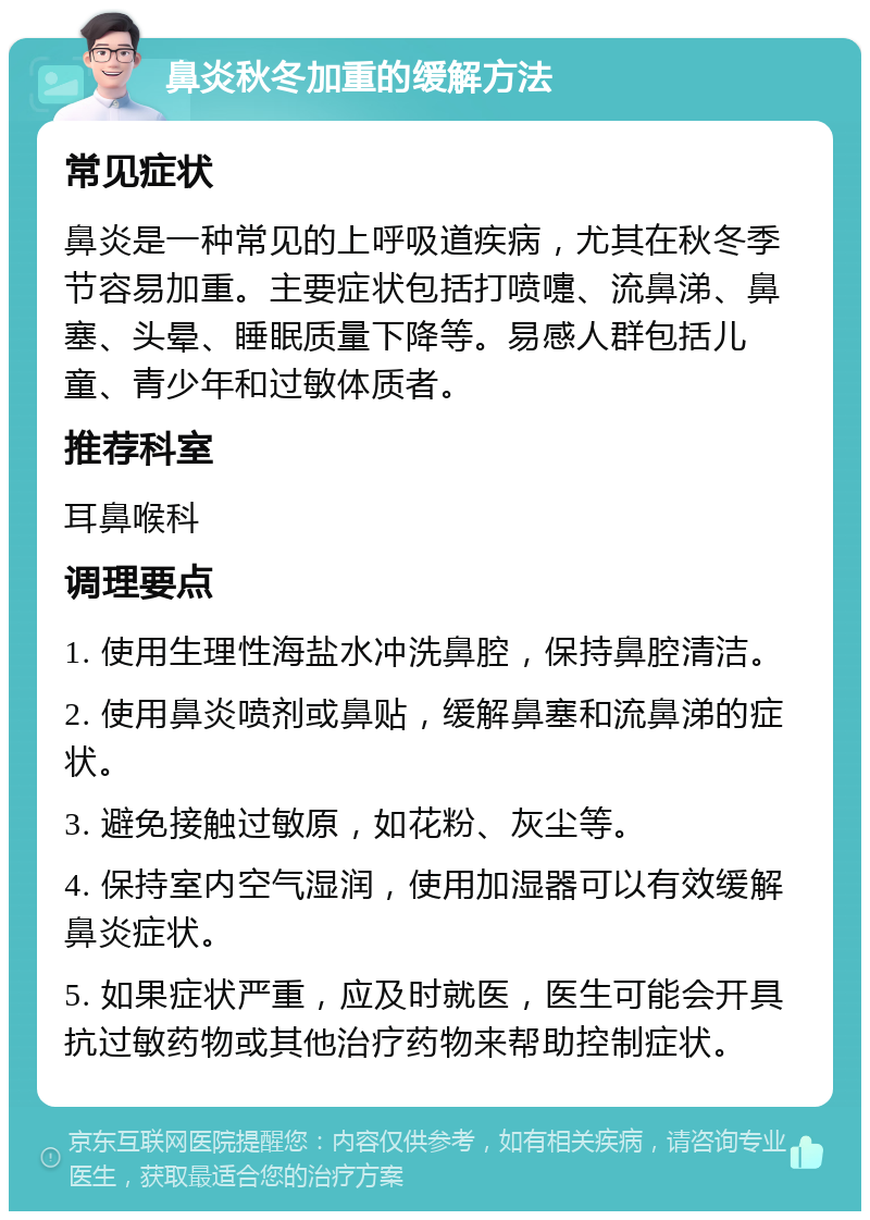 鼻炎秋冬加重的缓解方法 常见症状 鼻炎是一种常见的上呼吸道疾病，尤其在秋冬季节容易加重。主要症状包括打喷嚏、流鼻涕、鼻塞、头晕、睡眠质量下降等。易感人群包括儿童、青少年和过敏体质者。 推荐科室 耳鼻喉科 调理要点 1. 使用生理性海盐水冲洗鼻腔，保持鼻腔清洁。 2. 使用鼻炎喷剂或鼻贴，缓解鼻塞和流鼻涕的症状。 3. 避免接触过敏原，如花粉、灰尘等。 4. 保持室内空气湿润，使用加湿器可以有效缓解鼻炎症状。 5. 如果症状严重，应及时就医，医生可能会开具抗过敏药物或其他治疗药物来帮助控制症状。