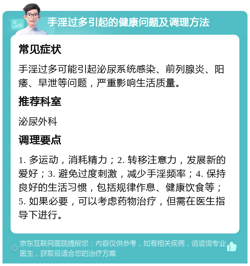 手淫过多引起的健康问题及调理方法 常见症状 手淫过多可能引起泌尿系统感染、前列腺炎、阳痿、早泄等问题，严重影响生活质量。 推荐科室 泌尿外科 调理要点 1. 多运动，消耗精力；2. 转移注意力，发展新的爱好；3. 避免过度刺激，减少手淫频率；4. 保持良好的生活习惯，包括规律作息、健康饮食等；5. 如果必要，可以考虑药物治疗，但需在医生指导下进行。