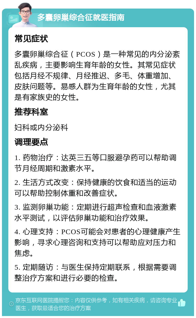 多囊卵巢综合征就医指南 常见症状 多囊卵巢综合征（PCOS）是一种常见的内分泌紊乱疾病，主要影响生育年龄的女性。其常见症状包括月经不规律、月经推迟、多毛、体重增加、皮肤问题等。易感人群为生育年龄的女性，尤其是有家族史的女性。 推荐科室 妇科或内分泌科 调理要点 1. 药物治疗：达英三五等口服避孕药可以帮助调节月经周期和激素水平。 2. 生活方式改变：保持健康的饮食和适当的运动可以帮助控制体重和改善症状。 3. 监测卵巢功能：定期进行超声检查和血液激素水平测试，以评估卵巢功能和治疗效果。 4. 心理支持：PCOS可能会对患者的心理健康产生影响，寻求心理咨询和支持可以帮助应对压力和焦虑。 5. 定期随访：与医生保持定期联系，根据需要调整治疗方案和进行必要的检查。