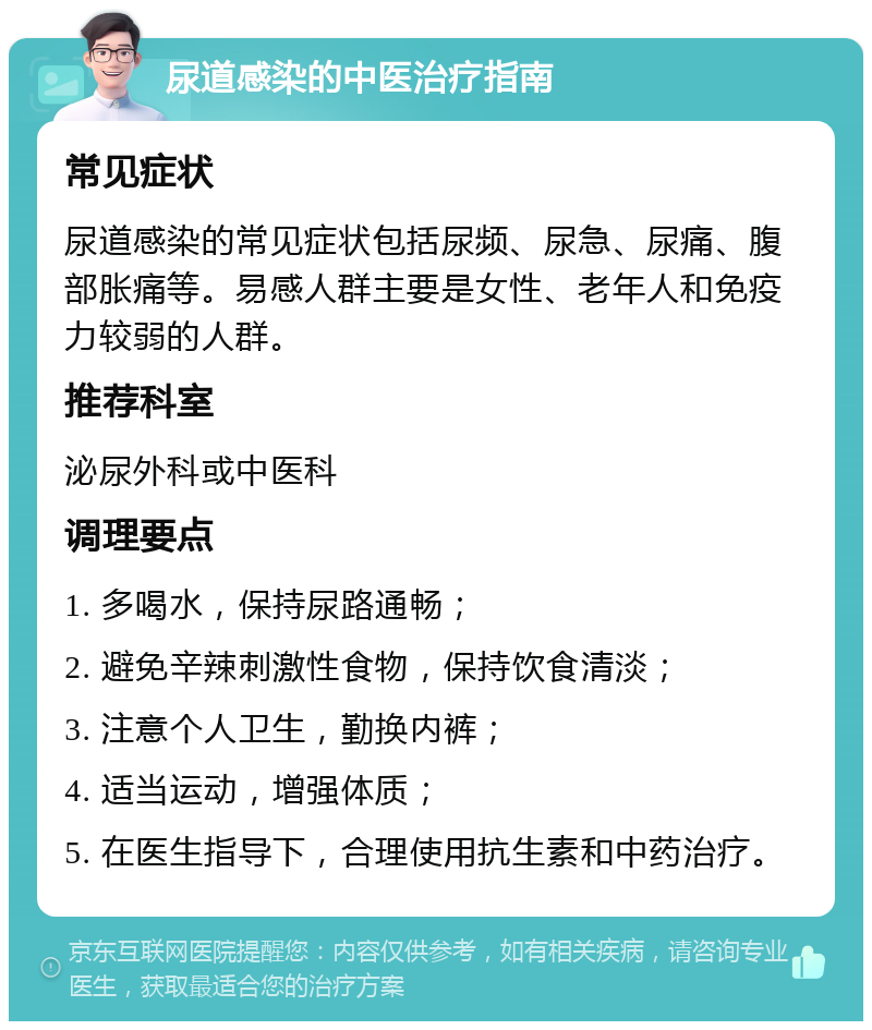 尿道感染的中医治疗指南 常见症状 尿道感染的常见症状包括尿频、尿急、尿痛、腹部胀痛等。易感人群主要是女性、老年人和免疫力较弱的人群。 推荐科室 泌尿外科或中医科 调理要点 1. 多喝水，保持尿路通畅； 2. 避免辛辣刺激性食物，保持饮食清淡； 3. 注意个人卫生，勤换内裤； 4. 适当运动，增强体质； 5. 在医生指导下，合理使用抗生素和中药治疗。