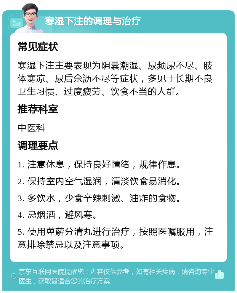 寒湿下注的调理与治疗 常见症状 寒湿下注主要表现为阴囊潮湿、尿频尿不尽、肢体寒凉、尿后余沥不尽等症状，多见于长期不良卫生习惯、过度疲劳、饮食不当的人群。 推荐科室 中医科 调理要点 1. 注意休息，保持良好情绪，规律作息。 2. 保持室内空气湿润，清淡饮食易消化。 3. 多饮水，少食辛辣刺激、油炸的食物。 4. 忌烟酒，避风寒。 5. 使用萆薢分清丸进行治疗，按照医嘱服用，注意排除禁忌以及注意事项。