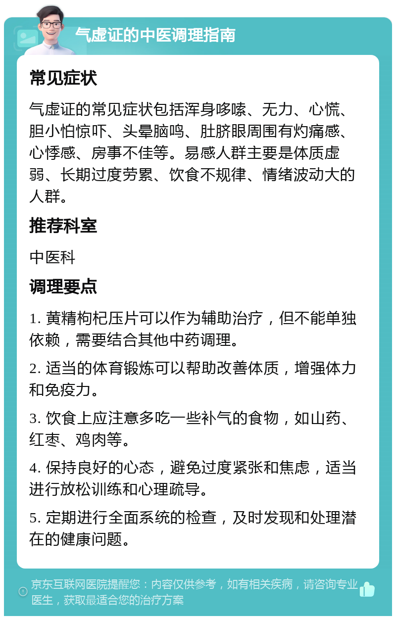 气虚证的中医调理指南 常见症状 气虚证的常见症状包括浑身哆嗦、无力、心慌、胆小怕惊吓、头晕脑鸣、肚脐眼周围有灼痛感、心悸感、房事不佳等。易感人群主要是体质虚弱、长期过度劳累、饮食不规律、情绪波动大的人群。 推荐科室 中医科 调理要点 1. 黄精枸杞压片可以作为辅助治疗，但不能单独依赖，需要结合其他中药调理。 2. 适当的体育锻炼可以帮助改善体质，增强体力和免疫力。 3. 饮食上应注意多吃一些补气的食物，如山药、红枣、鸡肉等。 4. 保持良好的心态，避免过度紧张和焦虑，适当进行放松训练和心理疏导。 5. 定期进行全面系统的检查，及时发现和处理潜在的健康问题。