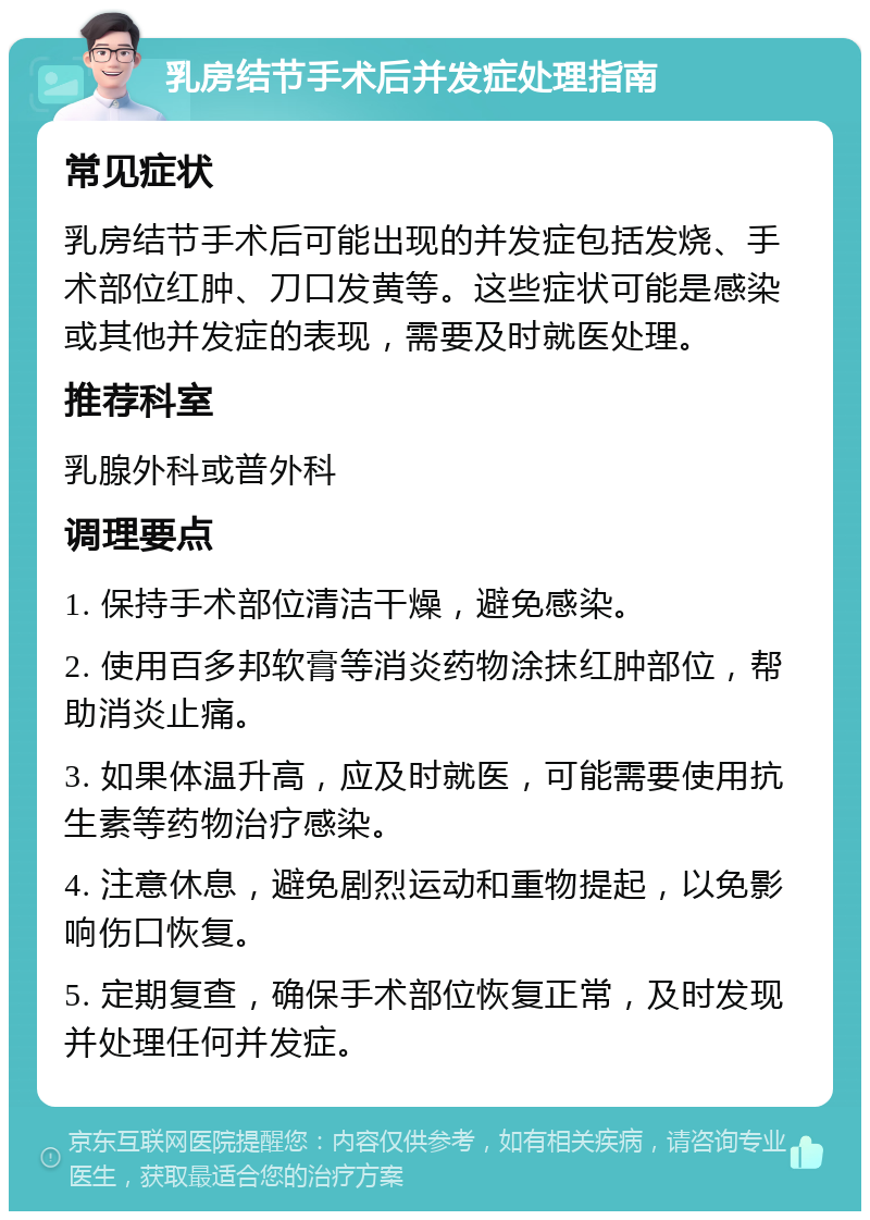 乳房结节手术后并发症处理指南 常见症状 乳房结节手术后可能出现的并发症包括发烧、手术部位红肿、刀口发黄等。这些症状可能是感染或其他并发症的表现，需要及时就医处理。 推荐科室 乳腺外科或普外科 调理要点 1. 保持手术部位清洁干燥，避免感染。 2. 使用百多邦软膏等消炎药物涂抹红肿部位，帮助消炎止痛。 3. 如果体温升高，应及时就医，可能需要使用抗生素等药物治疗感染。 4. 注意休息，避免剧烈运动和重物提起，以免影响伤口恢复。 5. 定期复查，确保手术部位恢复正常，及时发现并处理任何并发症。