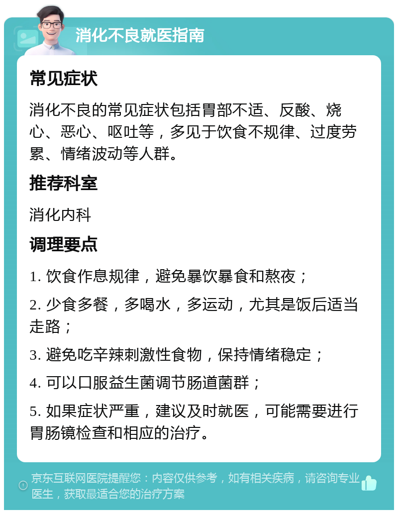 消化不良就医指南 常见症状 消化不良的常见症状包括胃部不适、反酸、烧心、恶心、呕吐等，多见于饮食不规律、过度劳累、情绪波动等人群。 推荐科室 消化内科 调理要点 1. 饮食作息规律，避免暴饮暴食和熬夜； 2. 少食多餐，多喝水，多运动，尤其是饭后适当走路； 3. 避免吃辛辣刺激性食物，保持情绪稳定； 4. 可以口服益生菌调节肠道菌群； 5. 如果症状严重，建议及时就医，可能需要进行胃肠镜检查和相应的治疗。