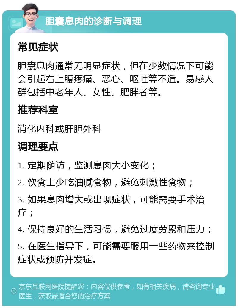 胆囊息肉的诊断与调理 常见症状 胆囊息肉通常无明显症状，但在少数情况下可能会引起右上腹疼痛、恶心、呕吐等不适。易感人群包括中老年人、女性、肥胖者等。 推荐科室 消化内科或肝胆外科 调理要点 1. 定期随访，监测息肉大小变化； 2. 饮食上少吃油腻食物，避免刺激性食物； 3. 如果息肉增大或出现症状，可能需要手术治疗； 4. 保持良好的生活习惯，避免过度劳累和压力； 5. 在医生指导下，可能需要服用一些药物来控制症状或预防并发症。