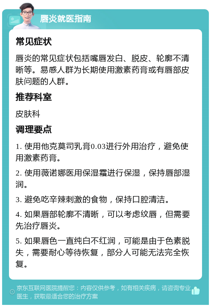 唇炎就医指南 常见症状 唇炎的常见症状包括嘴唇发白、脱皮、轮廓不清晰等。易感人群为长期使用激素药膏或有唇部皮肤问题的人群。 推荐科室 皮肤科 调理要点 1. 使用他克莫司乳膏0.03进行外用治疗，避免使用激素药膏。 2. 使用薇诺娜医用保湿霜进行保湿，保持唇部湿润。 3. 避免吃辛辣刺激的食物，保持口腔清洁。 4. 如果唇部轮廓不清晰，可以考虑纹唇，但需要先治疗唇炎。 5. 如果唇色一直纯白不红润，可能是由于色素脱失，需要耐心等待恢复，部分人可能无法完全恢复。