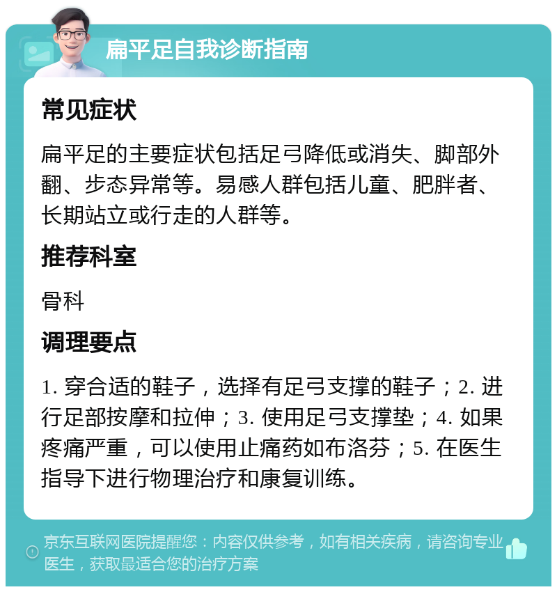 扁平足自我诊断指南 常见症状 扁平足的主要症状包括足弓降低或消失、脚部外翻、步态异常等。易感人群包括儿童、肥胖者、长期站立或行走的人群等。 推荐科室 骨科 调理要点 1. 穿合适的鞋子，选择有足弓支撑的鞋子；2. 进行足部按摩和拉伸；3. 使用足弓支撑垫；4. 如果疼痛严重，可以使用止痛药如布洛芬；5. 在医生指导下进行物理治疗和康复训练。