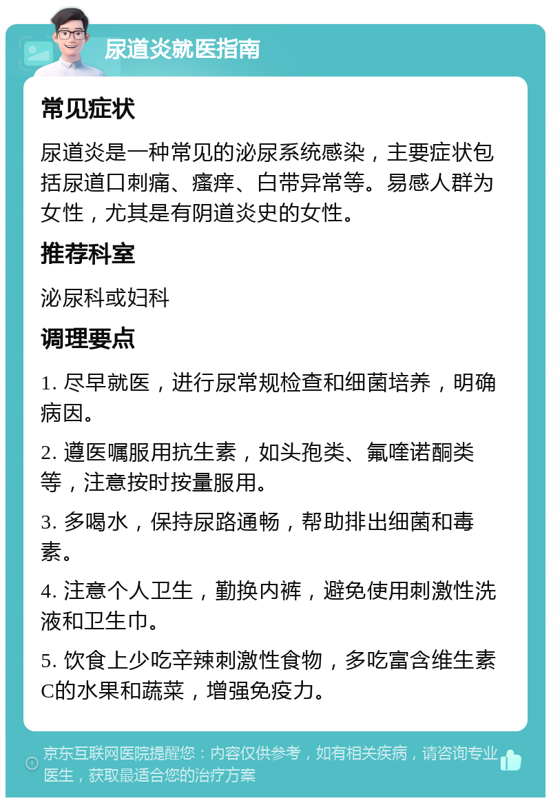 尿道炎就医指南 常见症状 尿道炎是一种常见的泌尿系统感染，主要症状包括尿道口刺痛、瘙痒、白带异常等。易感人群为女性，尤其是有阴道炎史的女性。 推荐科室 泌尿科或妇科 调理要点 1. 尽早就医，进行尿常规检查和细菌培养，明确病因。 2. 遵医嘱服用抗生素，如头孢类、氟喹诺酮类等，注意按时按量服用。 3. 多喝水，保持尿路通畅，帮助排出细菌和毒素。 4. 注意个人卫生，勤换内裤，避免使用刺激性洗液和卫生巾。 5. 饮食上少吃辛辣刺激性食物，多吃富含维生素C的水果和蔬菜，增强免疫力。