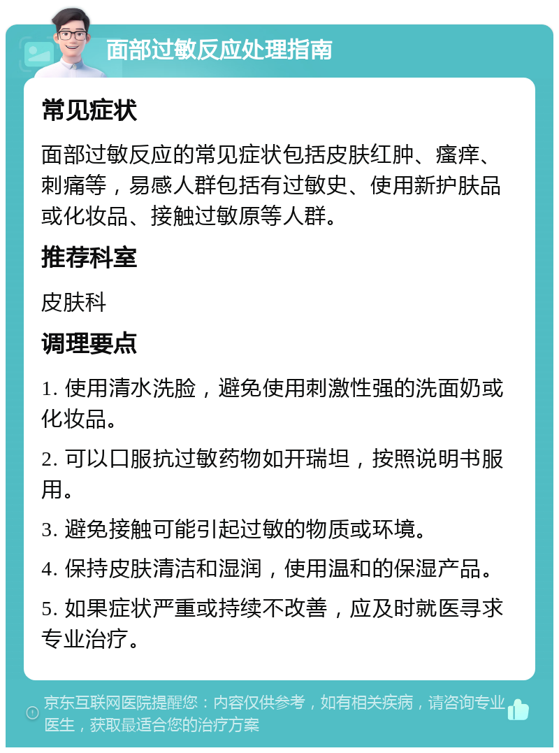 面部过敏反应处理指南 常见症状 面部过敏反应的常见症状包括皮肤红肿、瘙痒、刺痛等，易感人群包括有过敏史、使用新护肤品或化妆品、接触过敏原等人群。 推荐科室 皮肤科 调理要点 1. 使用清水洗脸，避免使用刺激性强的洗面奶或化妆品。 2. 可以口服抗过敏药物如开瑞坦，按照说明书服用。 3. 避免接触可能引起过敏的物质或环境。 4. 保持皮肤清洁和湿润，使用温和的保湿产品。 5. 如果症状严重或持续不改善，应及时就医寻求专业治疗。