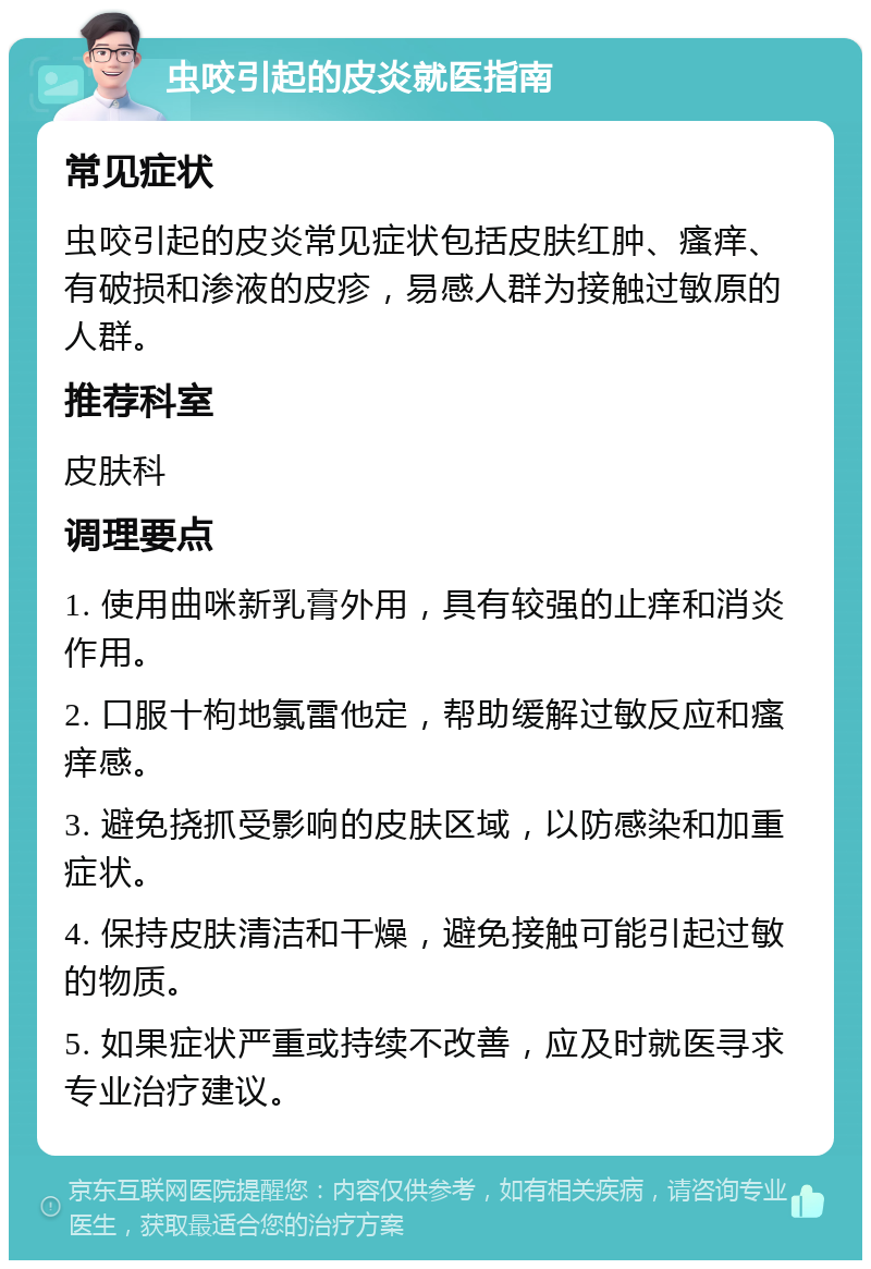 虫咬引起的皮炎就医指南 常见症状 虫咬引起的皮炎常见症状包括皮肤红肿、瘙痒、有破损和渗液的皮疹，易感人群为接触过敏原的人群。 推荐科室 皮肤科 调理要点 1. 使用曲咪新乳膏外用，具有较强的止痒和消炎作用。 2. 口服十枸地氯雷他定，帮助缓解过敏反应和瘙痒感。 3. 避免挠抓受影响的皮肤区域，以防感染和加重症状。 4. 保持皮肤清洁和干燥，避免接触可能引起过敏的物质。 5. 如果症状严重或持续不改善，应及时就医寻求专业治疗建议。