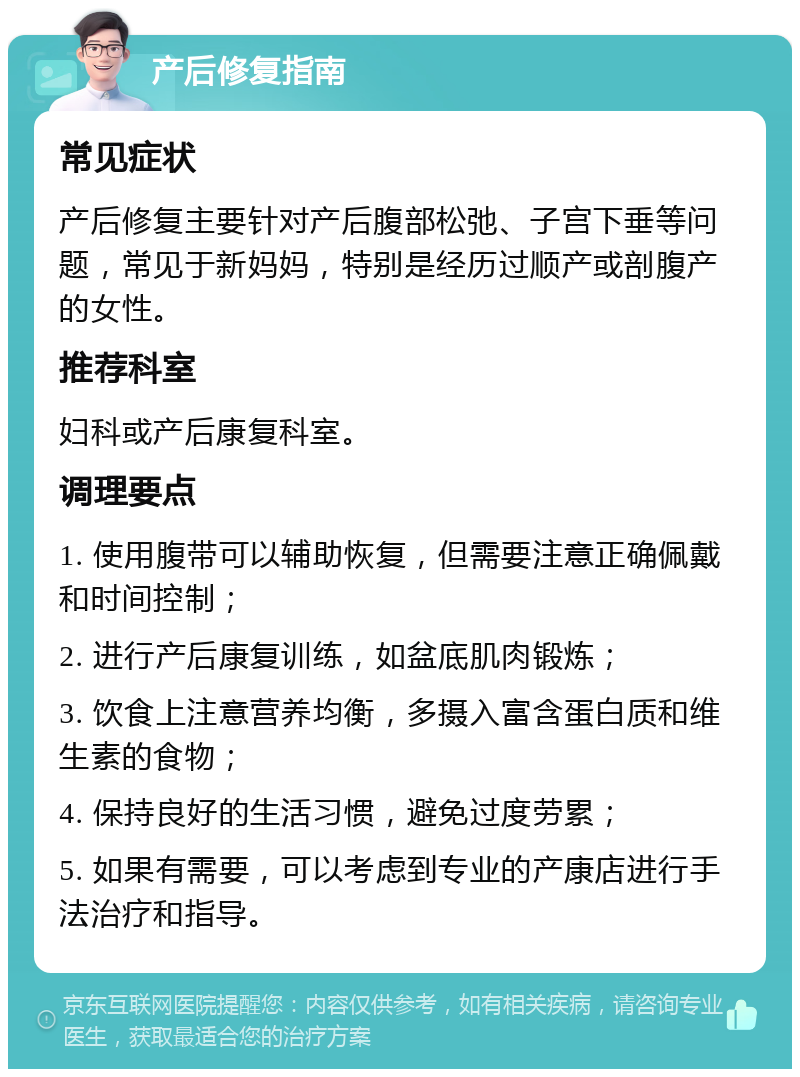 产后修复指南 常见症状 产后修复主要针对产后腹部松弛、子宫下垂等问题，常见于新妈妈，特别是经历过顺产或剖腹产的女性。 推荐科室 妇科或产后康复科室。 调理要点 1. 使用腹带可以辅助恢复，但需要注意正确佩戴和时间控制； 2. 进行产后康复训练，如盆底肌肉锻炼； 3. 饮食上注意营养均衡，多摄入富含蛋白质和维生素的食物； 4. 保持良好的生活习惯，避免过度劳累； 5. 如果有需要，可以考虑到专业的产康店进行手法治疗和指导。