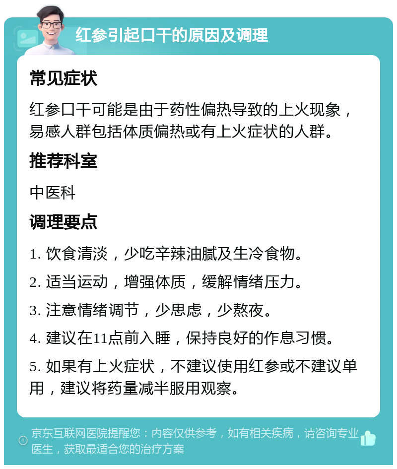 红参引起口干的原因及调理 常见症状 红参口干可能是由于药性偏热导致的上火现象，易感人群包括体质偏热或有上火症状的人群。 推荐科室 中医科 调理要点 1. 饮食清淡，少吃辛辣油腻及生冷食物。 2. 适当运动，增强体质，缓解情绪压力。 3. 注意情绪调节，少思虑，少熬夜。 4. 建议在11点前入睡，保持良好的作息习惯。 5. 如果有上火症状，不建议使用红参或不建议单用，建议将药量减半服用观察。