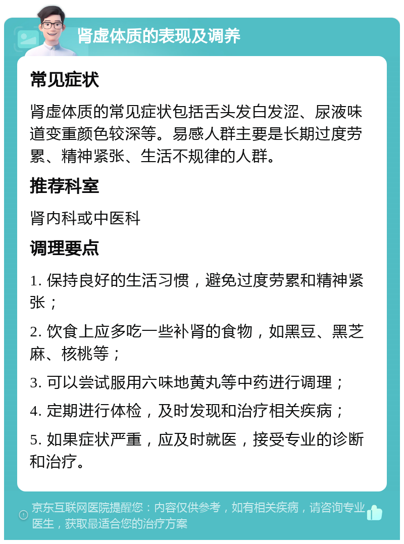 肾虚体质的表现及调养 常见症状 肾虚体质的常见症状包括舌头发白发涩、尿液味道变重颜色较深等。易感人群主要是长期过度劳累、精神紧张、生活不规律的人群。 推荐科室 肾内科或中医科 调理要点 1. 保持良好的生活习惯，避免过度劳累和精神紧张； 2. 饮食上应多吃一些补肾的食物，如黑豆、黑芝麻、核桃等； 3. 可以尝试服用六味地黄丸等中药进行调理； 4. 定期进行体检，及时发现和治疗相关疾病； 5. 如果症状严重，应及时就医，接受专业的诊断和治疗。