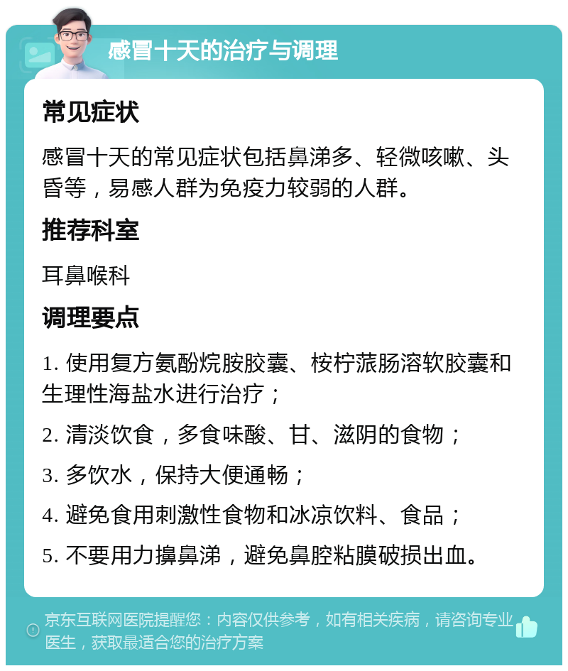 感冒十天的治疗与调理 常见症状 感冒十天的常见症状包括鼻涕多、轻微咳嗽、头昏等，易感人群为免疫力较弱的人群。 推荐科室 耳鼻喉科 调理要点 1. 使用复方氨酚烷胺胶囊、桉柠蒎肠溶软胶囊和生理性海盐水进行治疗； 2. 清淡饮食，多食味酸、甘、滋阴的食物； 3. 多饮水，保持大便通畅； 4. 避免食用刺激性食物和冰凉饮料、食品； 5. 不要用力擤鼻涕，避免鼻腔粘膜破损出血。