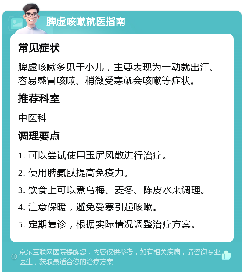 脾虚咳嗽就医指南 常见症状 脾虚咳嗽多见于小儿，主要表现为一动就出汗、容易感冒咳嗽、稍微受寒就会咳嗽等症状。 推荐科室 中医科 调理要点 1. 可以尝试使用玉屏风散进行治疗。 2. 使用脾氨肽提高免疫力。 3. 饮食上可以煮乌梅、麦冬、陈皮水来调理。 4. 注意保暖，避免受寒引起咳嗽。 5. 定期复诊，根据实际情况调整治疗方案。