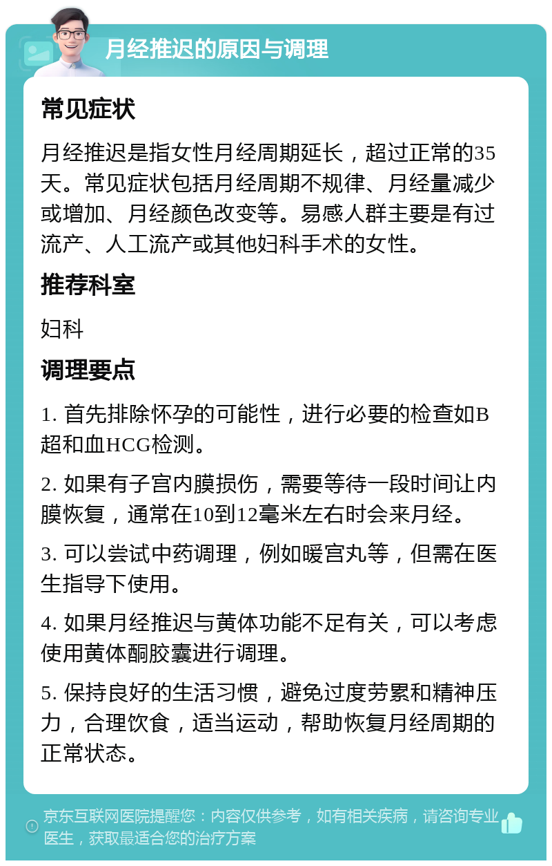 月经推迟的原因与调理 常见症状 月经推迟是指女性月经周期延长，超过正常的35天。常见症状包括月经周期不规律、月经量减少或增加、月经颜色改变等。易感人群主要是有过流产、人工流产或其他妇科手术的女性。 推荐科室 妇科 调理要点 1. 首先排除怀孕的可能性，进行必要的检查如B超和血HCG检测。 2. 如果有子宫内膜损伤，需要等待一段时间让内膜恢复，通常在10到12毫米左右时会来月经。 3. 可以尝试中药调理，例如暖宫丸等，但需在医生指导下使用。 4. 如果月经推迟与黄体功能不足有关，可以考虑使用黄体酮胶囊进行调理。 5. 保持良好的生活习惯，避免过度劳累和精神压力，合理饮食，适当运动，帮助恢复月经周期的正常状态。