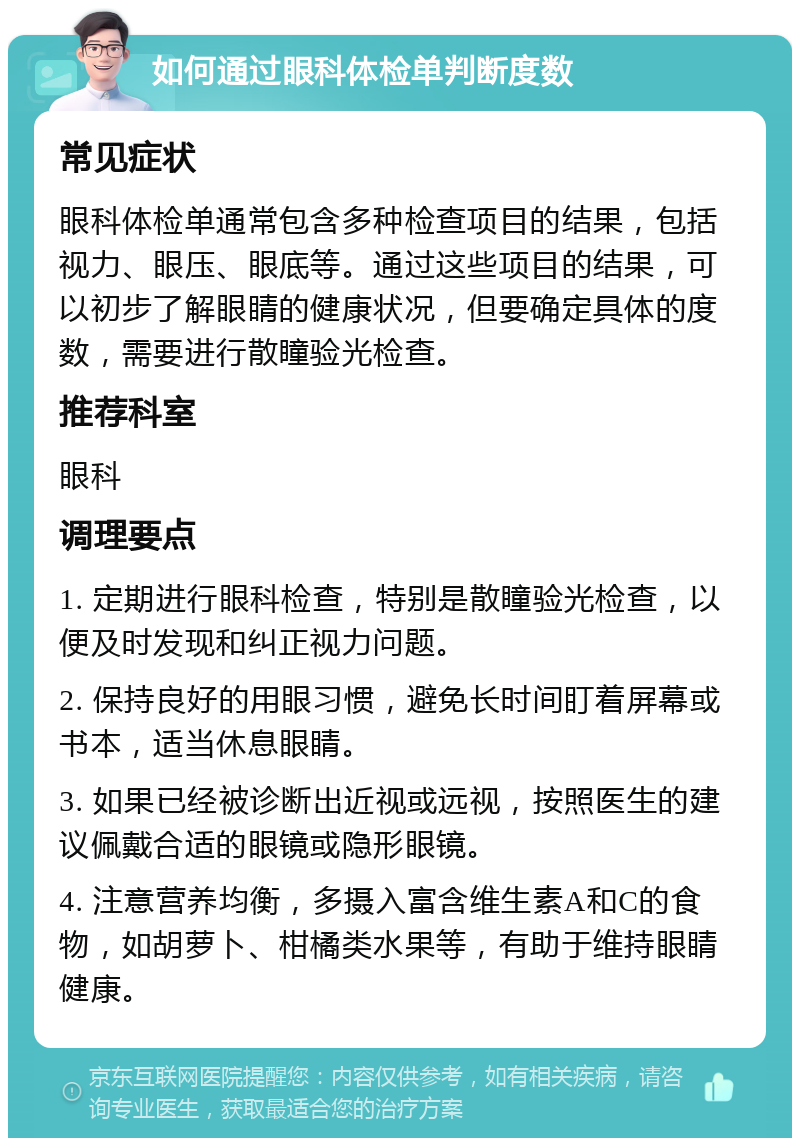 如何通过眼科体检单判断度数 常见症状 眼科体检单通常包含多种检查项目的结果，包括视力、眼压、眼底等。通过这些项目的结果，可以初步了解眼睛的健康状况，但要确定具体的度数，需要进行散瞳验光检查。 推荐科室 眼科 调理要点 1. 定期进行眼科检查，特别是散瞳验光检查，以便及时发现和纠正视力问题。 2. 保持良好的用眼习惯，避免长时间盯着屏幕或书本，适当休息眼睛。 3. 如果已经被诊断出近视或远视，按照医生的建议佩戴合适的眼镜或隐形眼镜。 4. 注意营养均衡，多摄入富含维生素A和C的食物，如胡萝卜、柑橘类水果等，有助于维持眼睛健康。