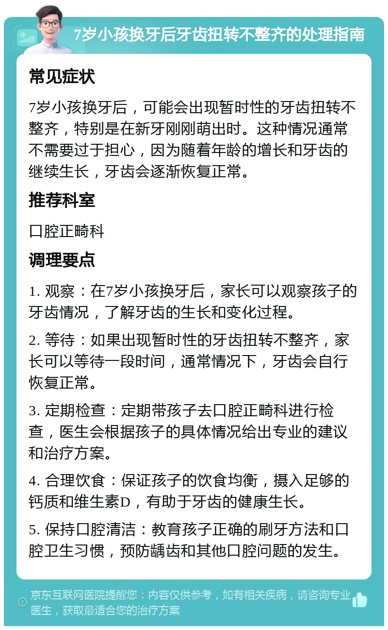 7岁小孩换牙后牙齿扭转不整齐的处理指南 常见症状 7岁小孩换牙后，可能会出现暂时性的牙齿扭转不整齐，特别是在新牙刚刚萌出时。这种情况通常不需要过于担心，因为随着年龄的增长和牙齿的继续生长，牙齿会逐渐恢复正常。 推荐科室 口腔正畸科 调理要点 1. 观察：在7岁小孩换牙后，家长可以观察孩子的牙齿情况，了解牙齿的生长和变化过程。 2. 等待：如果出现暂时性的牙齿扭转不整齐，家长可以等待一段时间，通常情况下，牙齿会自行恢复正常。 3. 定期检查：定期带孩子去口腔正畸科进行检查，医生会根据孩子的具体情况给出专业的建议和治疗方案。 4. 合理饮食：保证孩子的饮食均衡，摄入足够的钙质和维生素D，有助于牙齿的健康生长。 5. 保持口腔清洁：教育孩子正确的刷牙方法和口腔卫生习惯，预防龋齿和其他口腔问题的发生。