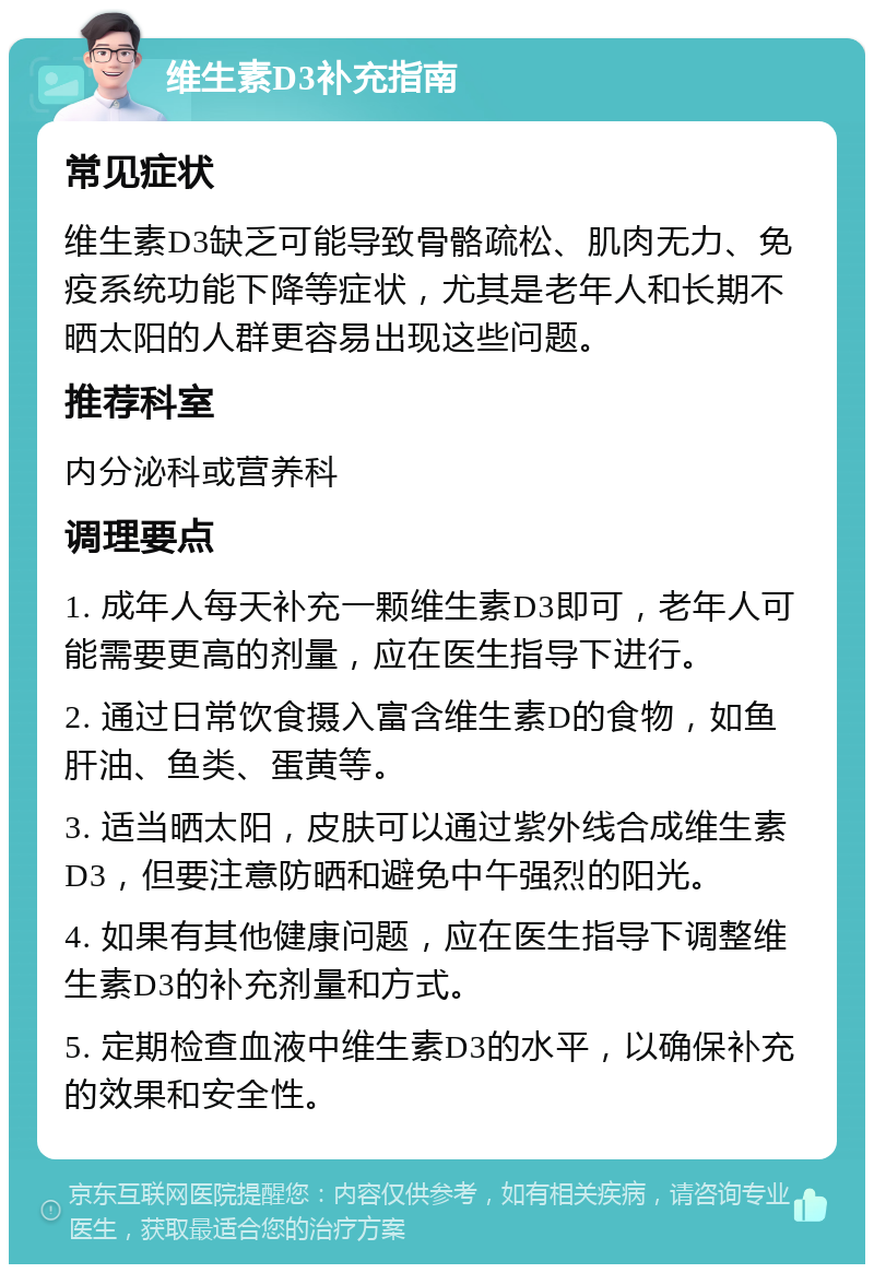 维生素D3补充指南 常见症状 维生素D3缺乏可能导致骨骼疏松、肌肉无力、免疫系统功能下降等症状，尤其是老年人和长期不晒太阳的人群更容易出现这些问题。 推荐科室 内分泌科或营养科 调理要点 1. 成年人每天补充一颗维生素D3即可，老年人可能需要更高的剂量，应在医生指导下进行。 2. 通过日常饮食摄入富含维生素D的食物，如鱼肝油、鱼类、蛋黄等。 3. 适当晒太阳，皮肤可以通过紫外线合成维生素D3，但要注意防晒和避免中午强烈的阳光。 4. 如果有其他健康问题，应在医生指导下调整维生素D3的补充剂量和方式。 5. 定期检查血液中维生素D3的水平，以确保补充的效果和安全性。