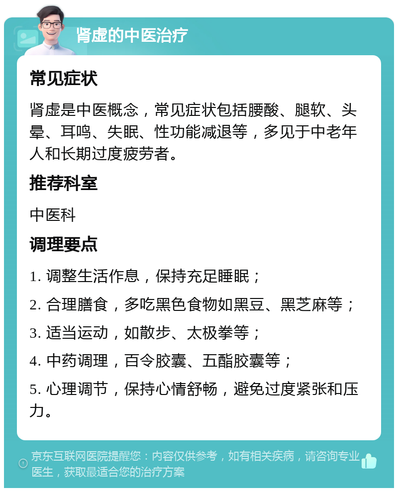 肾虚的中医治疗 常见症状 肾虚是中医概念，常见症状包括腰酸、腿软、头晕、耳鸣、失眠、性功能减退等，多见于中老年人和长期过度疲劳者。 推荐科室 中医科 调理要点 1. 调整生活作息，保持充足睡眠； 2. 合理膳食，多吃黑色食物如黑豆、黑芝麻等； 3. 适当运动，如散步、太极拳等； 4. 中药调理，百令胶囊、五酯胶囊等； 5. 心理调节，保持心情舒畅，避免过度紧张和压力。