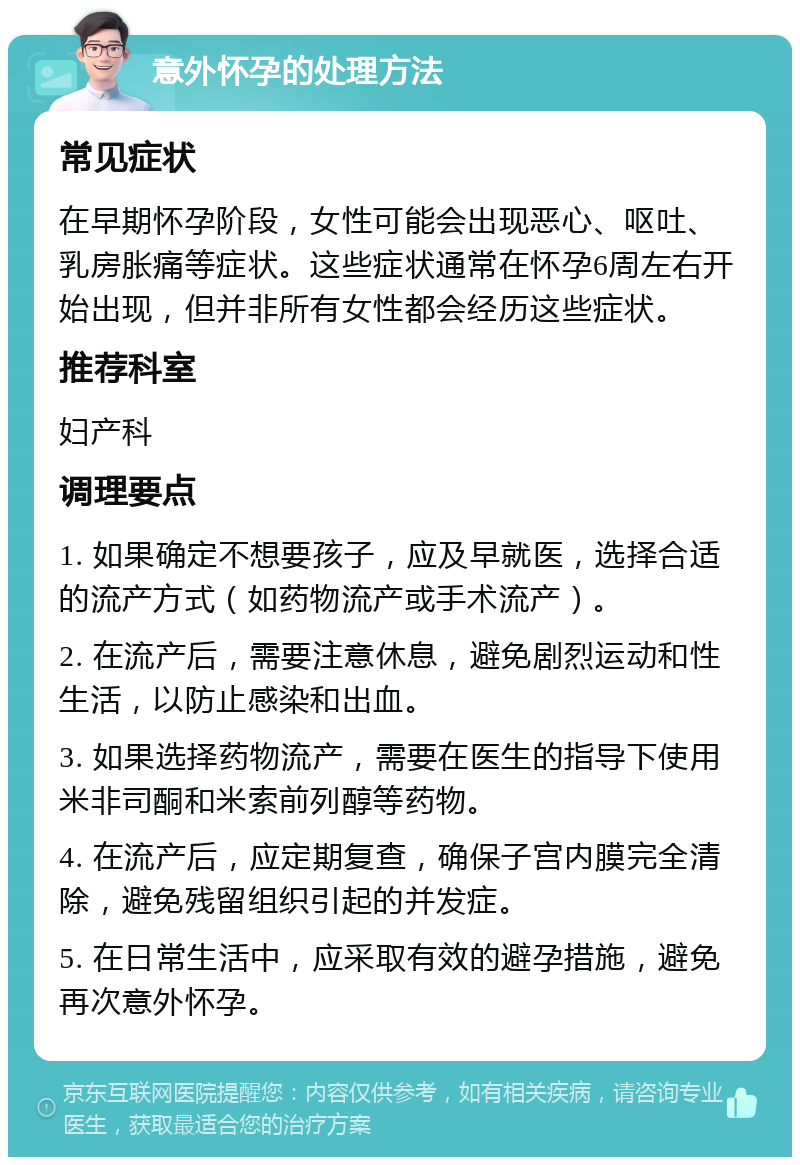 意外怀孕的处理方法 常见症状 在早期怀孕阶段，女性可能会出现恶心、呕吐、乳房胀痛等症状。这些症状通常在怀孕6周左右开始出现，但并非所有女性都会经历这些症状。 推荐科室 妇产科 调理要点 1. 如果确定不想要孩子，应及早就医，选择合适的流产方式（如药物流产或手术流产）。 2. 在流产后，需要注意休息，避免剧烈运动和性生活，以防止感染和出血。 3. 如果选择药物流产，需要在医生的指导下使用米非司酮和米索前列醇等药物。 4. 在流产后，应定期复查，确保子宫内膜完全清除，避免残留组织引起的并发症。 5. 在日常生活中，应采取有效的避孕措施，避免再次意外怀孕。