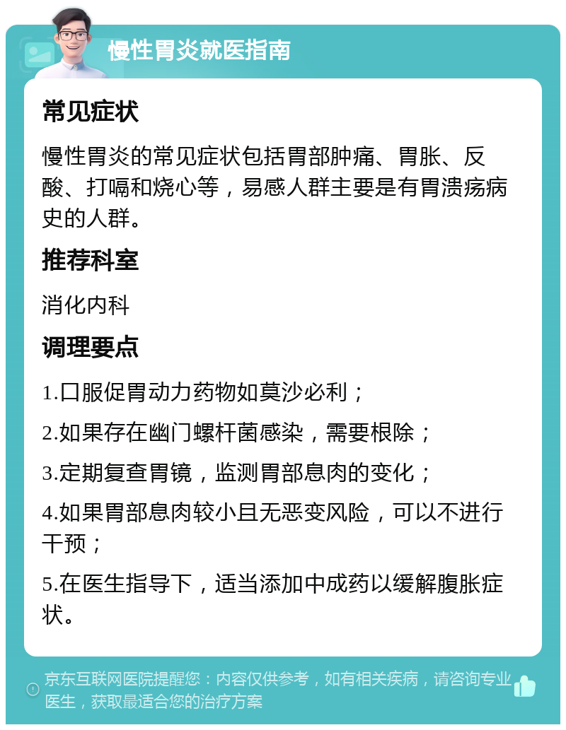 慢性胃炎就医指南 常见症状 慢性胃炎的常见症状包括胃部肿痛、胃胀、反酸、打嗝和烧心等，易感人群主要是有胃溃疡病史的人群。 推荐科室 消化内科 调理要点 1.口服促胃动力药物如莫沙必利； 2.如果存在幽门螺杆菌感染，需要根除； 3.定期复查胃镜，监测胃部息肉的变化； 4.如果胃部息肉较小且无恶变风险，可以不进行干预； 5.在医生指导下，适当添加中成药以缓解腹胀症状。