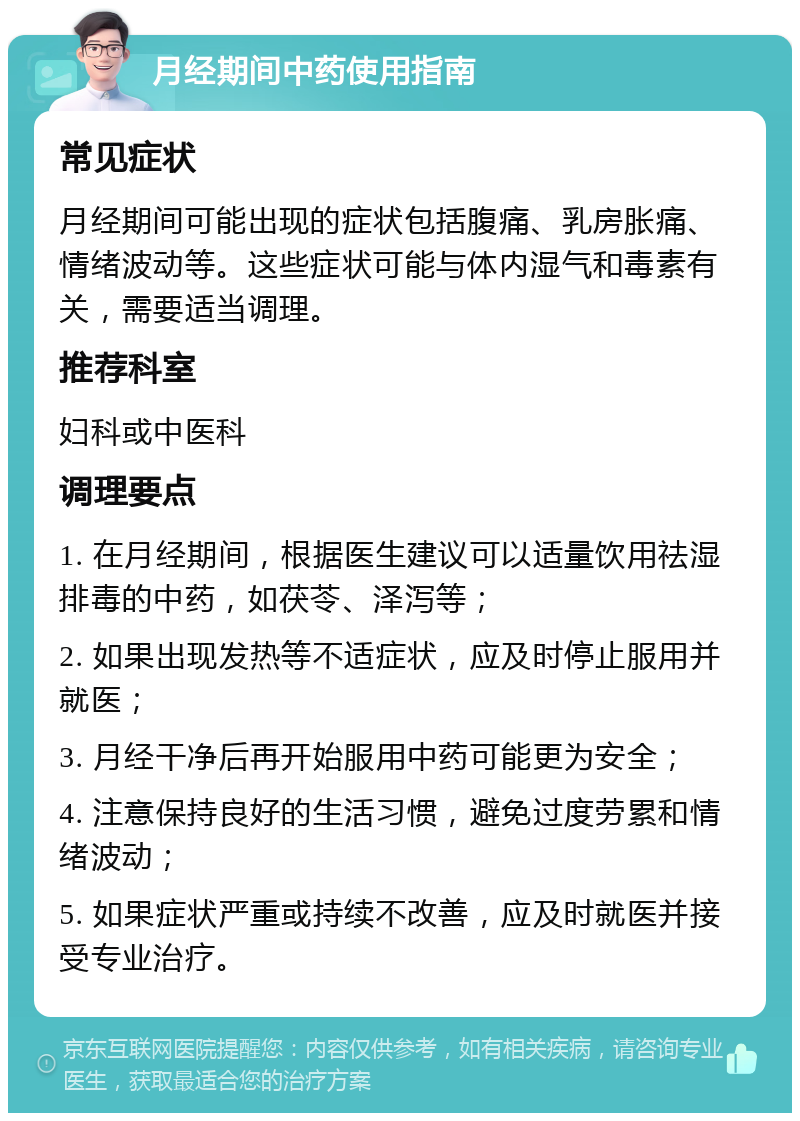 月经期间中药使用指南 常见症状 月经期间可能出现的症状包括腹痛、乳房胀痛、情绪波动等。这些症状可能与体内湿气和毒素有关，需要适当调理。 推荐科室 妇科或中医科 调理要点 1. 在月经期间，根据医生建议可以适量饮用祛湿排毒的中药，如茯苓、泽泻等； 2. 如果出现发热等不适症状，应及时停止服用并就医； 3. 月经干净后再开始服用中药可能更为安全； 4. 注意保持良好的生活习惯，避免过度劳累和情绪波动； 5. 如果症状严重或持续不改善，应及时就医并接受专业治疗。