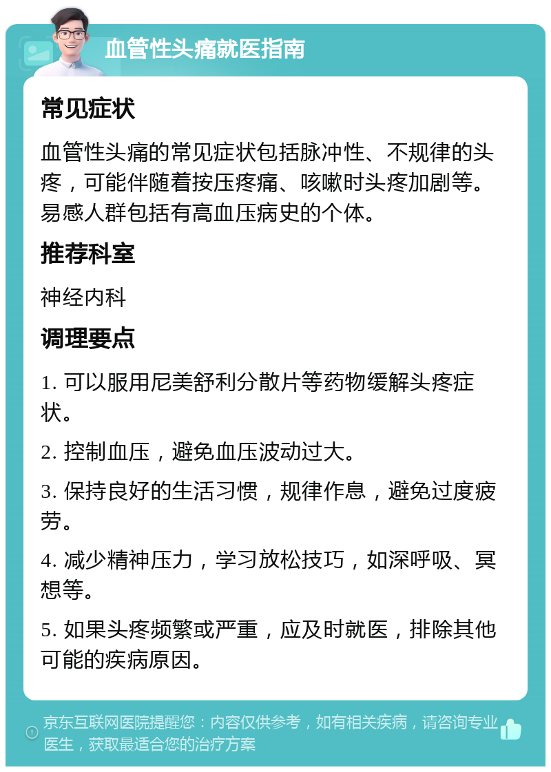 血管性头痛就医指南 常见症状 血管性头痛的常见症状包括脉冲性、不规律的头疼，可能伴随着按压疼痛、咳嗽时头疼加剧等。易感人群包括有高血压病史的个体。 推荐科室 神经内科 调理要点 1. 可以服用尼美舒利分散片等药物缓解头疼症状。 2. 控制血压，避免血压波动过大。 3. 保持良好的生活习惯，规律作息，避免过度疲劳。 4. 减少精神压力，学习放松技巧，如深呼吸、冥想等。 5. 如果头疼频繁或严重，应及时就医，排除其他可能的疾病原因。