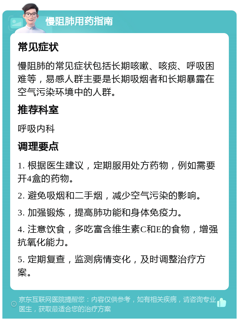 慢阻肺用药指南 常见症状 慢阻肺的常见症状包括长期咳嗽、咳痰、呼吸困难等，易感人群主要是长期吸烟者和长期暴露在空气污染环境中的人群。 推荐科室 呼吸内科 调理要点 1. 根据医生建议，定期服用处方药物，例如需要开4盒的药物。 2. 避免吸烟和二手烟，减少空气污染的影响。 3. 加强锻炼，提高肺功能和身体免疫力。 4. 注意饮食，多吃富含维生素C和E的食物，增强抗氧化能力。 5. 定期复查，监测病情变化，及时调整治疗方案。