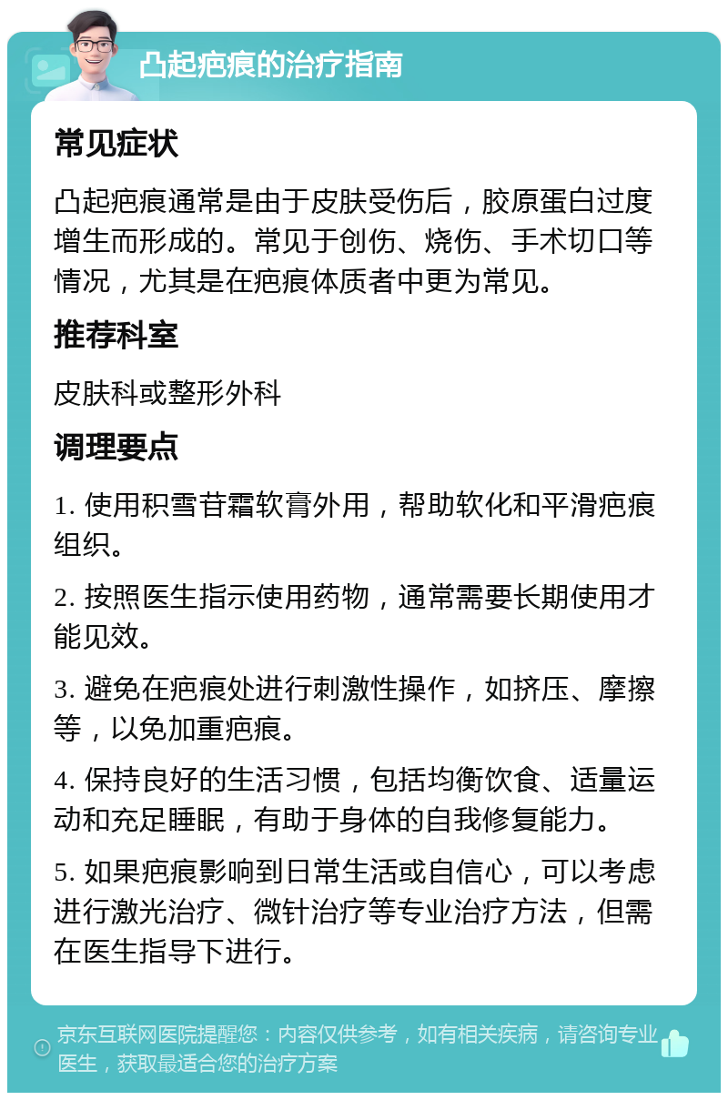 凸起疤痕的治疗指南 常见症状 凸起疤痕通常是由于皮肤受伤后，胶原蛋白过度增生而形成的。常见于创伤、烧伤、手术切口等情况，尤其是在疤痕体质者中更为常见。 推荐科室 皮肤科或整形外科 调理要点 1. 使用积雪苷霜软膏外用，帮助软化和平滑疤痕组织。 2. 按照医生指示使用药物，通常需要长期使用才能见效。 3. 避免在疤痕处进行刺激性操作，如挤压、摩擦等，以免加重疤痕。 4. 保持良好的生活习惯，包括均衡饮食、适量运动和充足睡眠，有助于身体的自我修复能力。 5. 如果疤痕影响到日常生活或自信心，可以考虑进行激光治疗、微针治疗等专业治疗方法，但需在医生指导下进行。