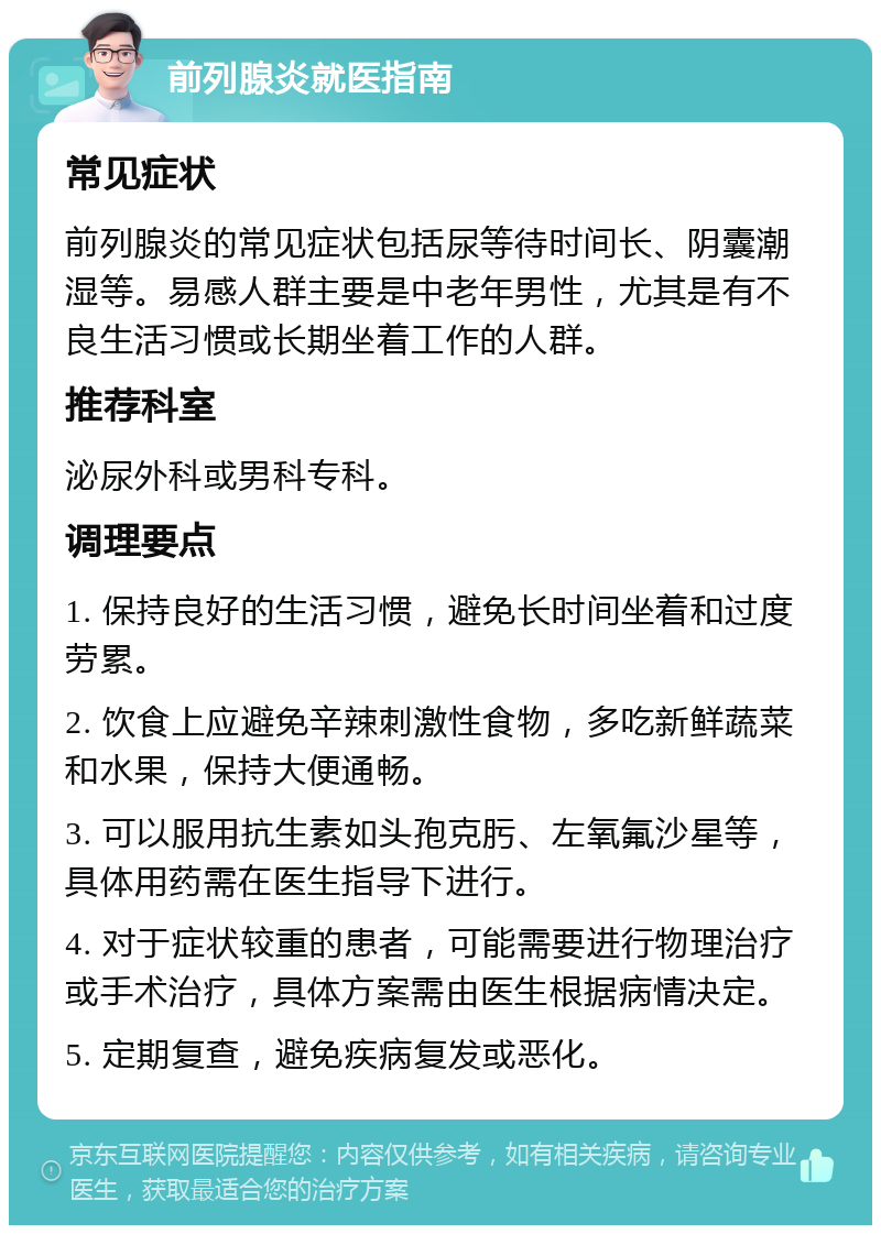 前列腺炎就医指南 常见症状 前列腺炎的常见症状包括尿等待时间长、阴囊潮湿等。易感人群主要是中老年男性，尤其是有不良生活习惯或长期坐着工作的人群。 推荐科室 泌尿外科或男科专科。 调理要点 1. 保持良好的生活习惯，避免长时间坐着和过度劳累。 2. 饮食上应避免辛辣刺激性食物，多吃新鲜蔬菜和水果，保持大便通畅。 3. 可以服用抗生素如头孢克肟、左氧氟沙星等，具体用药需在医生指导下进行。 4. 对于症状较重的患者，可能需要进行物理治疗或手术治疗，具体方案需由医生根据病情决定。 5. 定期复查，避免疾病复发或恶化。