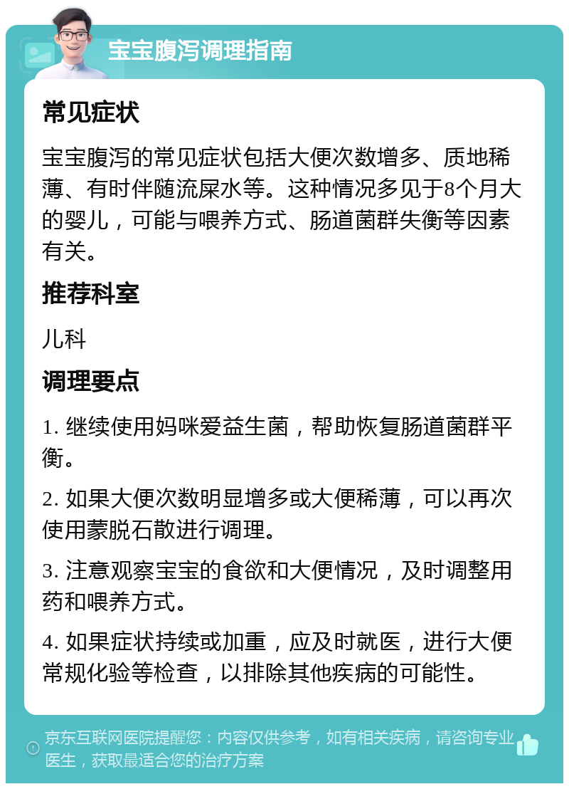 宝宝腹泻调理指南 常见症状 宝宝腹泻的常见症状包括大便次数增多、质地稀薄、有时伴随流屎水等。这种情况多见于8个月大的婴儿，可能与喂养方式、肠道菌群失衡等因素有关。 推荐科室 儿科 调理要点 1. 继续使用妈咪爱益生菌，帮助恢复肠道菌群平衡。 2. 如果大便次数明显增多或大便稀薄，可以再次使用蒙脱石散进行调理。 3. 注意观察宝宝的食欲和大便情况，及时调整用药和喂养方式。 4. 如果症状持续或加重，应及时就医，进行大便常规化验等检查，以排除其他疾病的可能性。