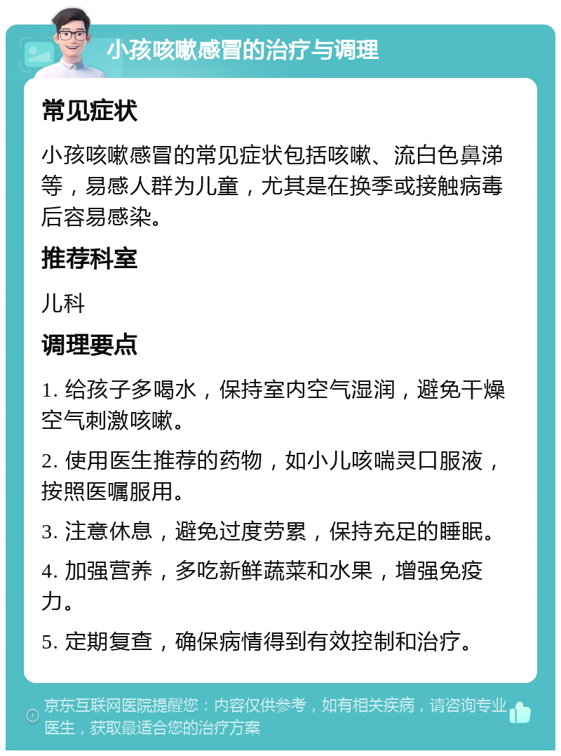 小孩咳嗽感冒的治疗与调理 常见症状 小孩咳嗽感冒的常见症状包括咳嗽、流白色鼻涕等，易感人群为儿童，尤其是在换季或接触病毒后容易感染。 推荐科室 儿科 调理要点 1. 给孩子多喝水，保持室内空气湿润，避免干燥空气刺激咳嗽。 2. 使用医生推荐的药物，如小儿咳喘灵口服液，按照医嘱服用。 3. 注意休息，避免过度劳累，保持充足的睡眠。 4. 加强营养，多吃新鲜蔬菜和水果，增强免疫力。 5. 定期复查，确保病情得到有效控制和治疗。