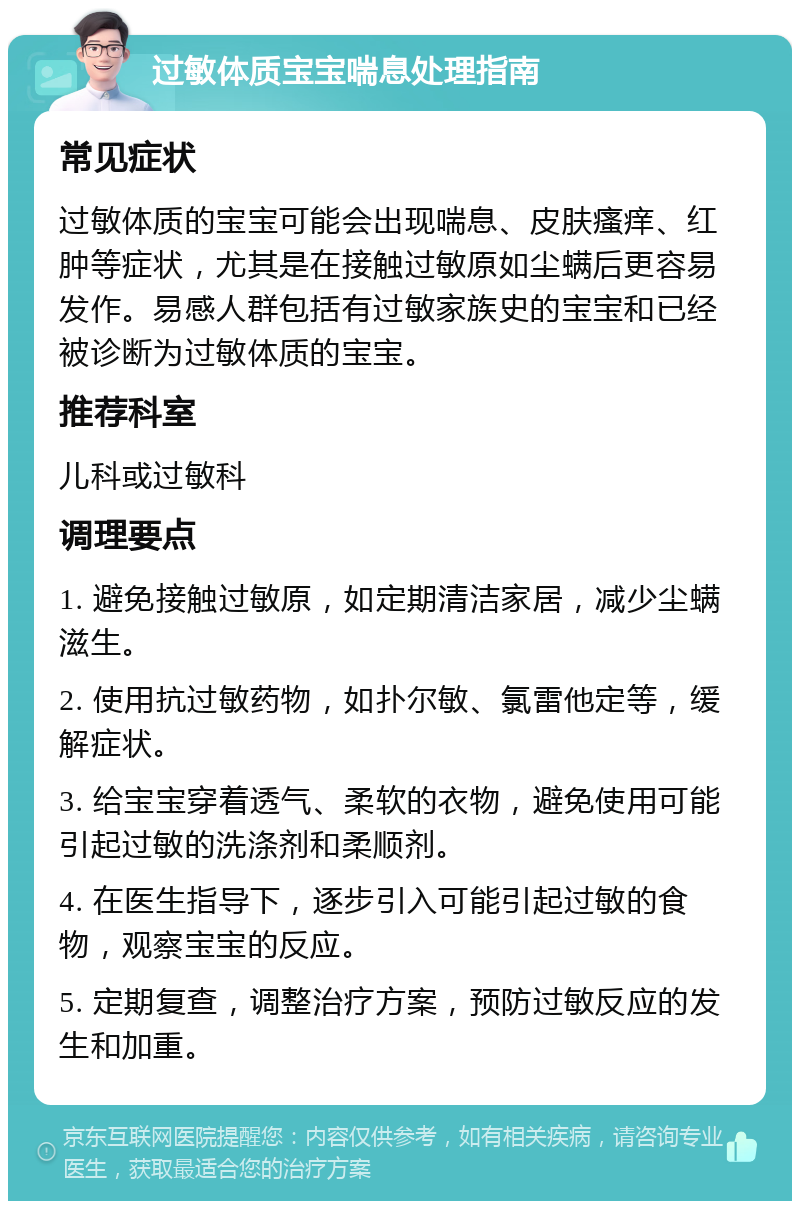 过敏体质宝宝喘息处理指南 常见症状 过敏体质的宝宝可能会出现喘息、皮肤瘙痒、红肿等症状，尤其是在接触过敏原如尘螨后更容易发作。易感人群包括有过敏家族史的宝宝和已经被诊断为过敏体质的宝宝。 推荐科室 儿科或过敏科 调理要点 1. 避免接触过敏原，如定期清洁家居，减少尘螨滋生。 2. 使用抗过敏药物，如扑尔敏、氯雷他定等，缓解症状。 3. 给宝宝穿着透气、柔软的衣物，避免使用可能引起过敏的洗涤剂和柔顺剂。 4. 在医生指导下，逐步引入可能引起过敏的食物，观察宝宝的反应。 5. 定期复查，调整治疗方案，预防过敏反应的发生和加重。