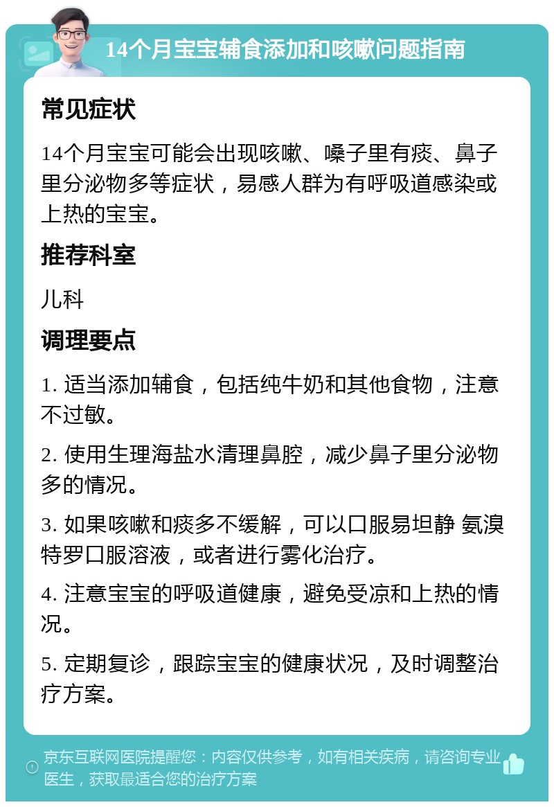 14个月宝宝辅食添加和咳嗽问题指南 常见症状 14个月宝宝可能会出现咳嗽、嗓子里有痰、鼻子里分泌物多等症状，易感人群为有呼吸道感染或上热的宝宝。 推荐科室 儿科 调理要点 1. 适当添加辅食，包括纯牛奶和其他食物，注意不过敏。 2. 使用生理海盐水清理鼻腔，减少鼻子里分泌物多的情况。 3. 如果咳嗽和痰多不缓解，可以口服易坦静 氨溴特罗口服溶液，或者进行雾化治疗。 4. 注意宝宝的呼吸道健康，避免受凉和上热的情况。 5. 定期复诊，跟踪宝宝的健康状况，及时调整治疗方案。