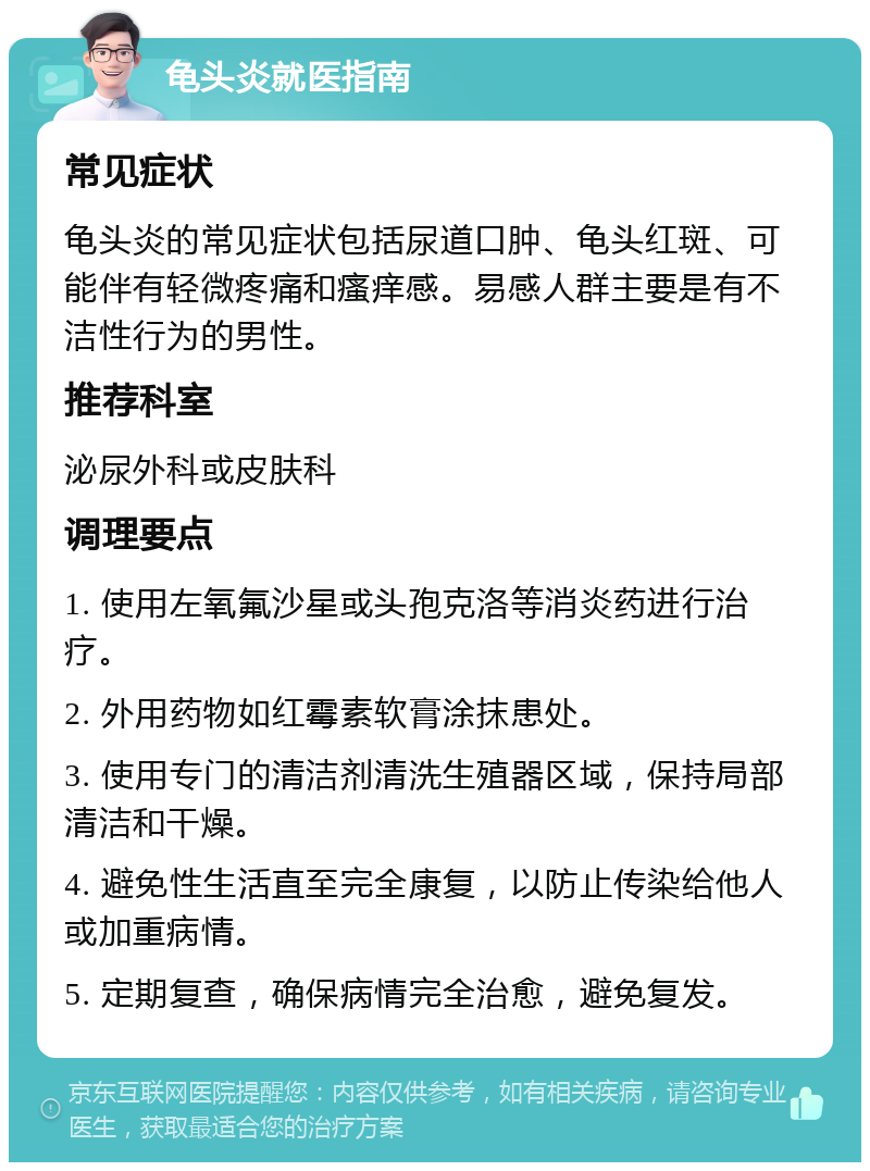 龟头炎就医指南 常见症状 龟头炎的常见症状包括尿道口肿、龟头红斑、可能伴有轻微疼痛和瘙痒感。易感人群主要是有不洁性行为的男性。 推荐科室 泌尿外科或皮肤科 调理要点 1. 使用左氧氟沙星或头孢克洛等消炎药进行治疗。 2. 外用药物如红霉素软膏涂抹患处。 3. 使用专门的清洁剂清洗生殖器区域，保持局部清洁和干燥。 4. 避免性生活直至完全康复，以防止传染给他人或加重病情。 5. 定期复查，确保病情完全治愈，避免复发。