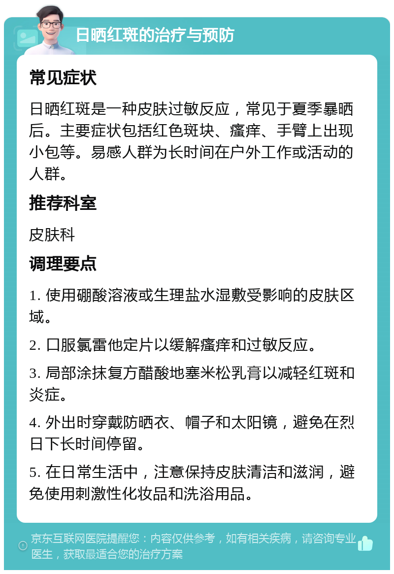 日晒红斑的治疗与预防 常见症状 日晒红斑是一种皮肤过敏反应，常见于夏季暴晒后。主要症状包括红色斑块、瘙痒、手臂上出现小包等。易感人群为长时间在户外工作或活动的人群。 推荐科室 皮肤科 调理要点 1. 使用硼酸溶液或生理盐水湿敷受影响的皮肤区域。 2. 口服氯雷他定片以缓解瘙痒和过敏反应。 3. 局部涂抹复方醋酸地塞米松乳膏以减轻红斑和炎症。 4. 外出时穿戴防晒衣、帽子和太阳镜，避免在烈日下长时间停留。 5. 在日常生活中，注意保持皮肤清洁和滋润，避免使用刺激性化妆品和洗浴用品。