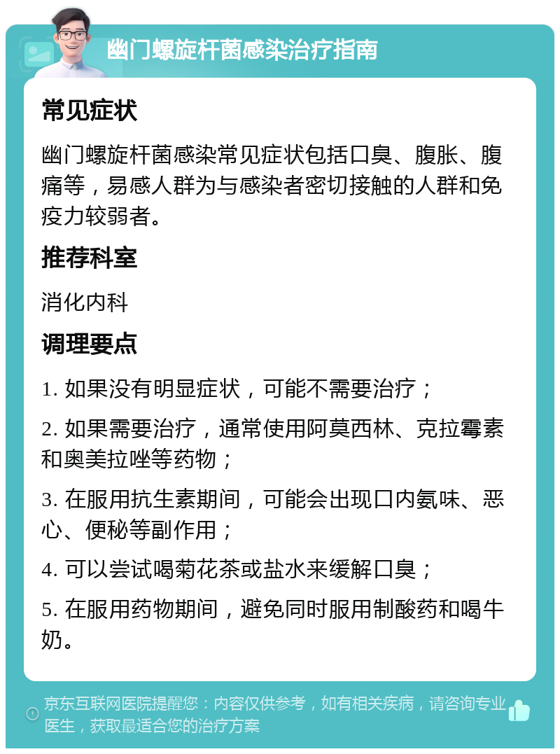 幽门螺旋杆菌感染治疗指南 常见症状 幽门螺旋杆菌感染常见症状包括口臭、腹胀、腹痛等，易感人群为与感染者密切接触的人群和免疫力较弱者。 推荐科室 消化内科 调理要点 1. 如果没有明显症状，可能不需要治疗； 2. 如果需要治疗，通常使用阿莫西林、克拉霉素和奥美拉唑等药物； 3. 在服用抗生素期间，可能会出现口内氨味、恶心、便秘等副作用； 4. 可以尝试喝菊花茶或盐水来缓解口臭； 5. 在服用药物期间，避免同时服用制酸药和喝牛奶。