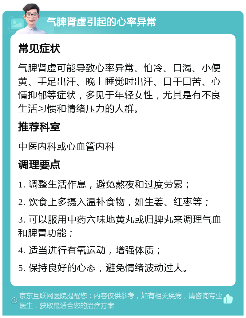 气脾肾虚引起的心率异常 常见症状 气脾肾虚可能导致心率异常、怕冷、口渴、小便黄、手足出汗、晚上睡觉时出汗、口干口苦、心情抑郁等症状，多见于年轻女性，尤其是有不良生活习惯和情绪压力的人群。 推荐科室 中医内科或心血管内科 调理要点 1. 调整生活作息，避免熬夜和过度劳累； 2. 饮食上多摄入温补食物，如生姜、红枣等； 3. 可以服用中药六味地黄丸或归脾丸来调理气血和脾胃功能； 4. 适当进行有氧运动，增强体质； 5. 保持良好的心态，避免情绪波动过大。