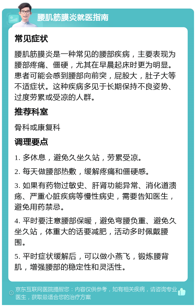 腰肌筋膜炎就医指南 常见症状 腰肌筋膜炎是一种常见的腰部疾病，主要表现为腰部疼痛、僵硬，尤其在早晨起床时更为明显。患者可能会感到腰部向前突，屁股大，肚子大等不适症状。这种疾病多见于长期保持不良姿势、过度劳累或受凉的人群。 推荐科室 骨科或康复科 调理要点 1. 多休息，避免久坐久站，劳累受凉。 2. 每天做腰部热敷，缓解疼痛和僵硬感。 3. 如果有药物过敏史、肝肾功能异常、消化道溃疡、严重心脏疾病等慢性病史，需要告知医生，避免用药禁忌。 4. 平时要注意腰部保暖，避免弯腰负重、避免久坐久站，体重大的话要减肥，活动多时佩戴腰围。 5. 平时症状缓解后，可以做小燕飞，锻炼腰背肌，增强腰部的稳定性和灵活性。