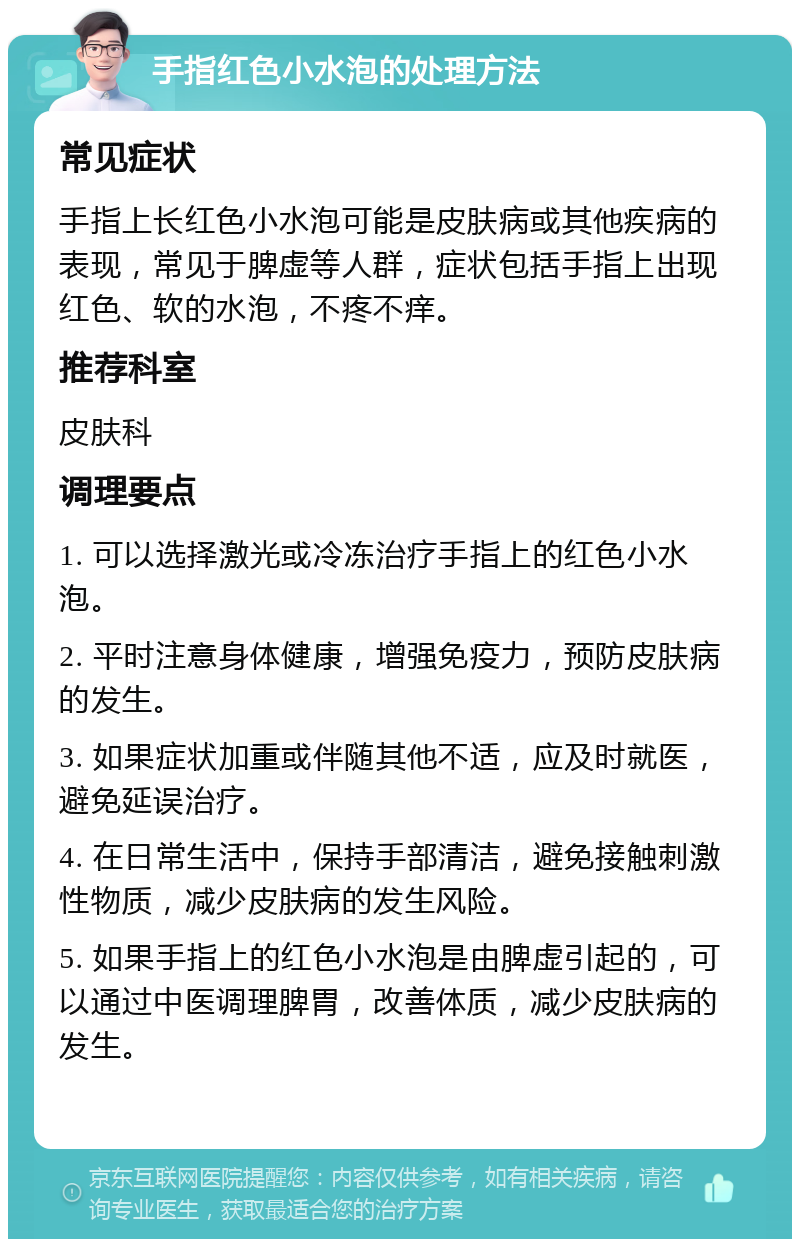 手指红色小水泡的处理方法 常见症状 手指上长红色小水泡可能是皮肤病或其他疾病的表现，常见于脾虚等人群，症状包括手指上出现红色、软的水泡，不疼不痒。 推荐科室 皮肤科 调理要点 1. 可以选择激光或冷冻治疗手指上的红色小水泡。 2. 平时注意身体健康，增强免疫力，预防皮肤病的发生。 3. 如果症状加重或伴随其他不适，应及时就医，避免延误治疗。 4. 在日常生活中，保持手部清洁，避免接触刺激性物质，减少皮肤病的发生风险。 5. 如果手指上的红色小水泡是由脾虚引起的，可以通过中医调理脾胃，改善体质，减少皮肤病的发生。