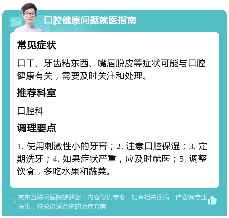 口腔健康问题就医指南 常见症状 口干、牙齿粘东西、嘴唇脱皮等症状可能与口腔健康有关，需要及时关注和处理。 推荐科室 口腔科 调理要点 1. 使用刺激性小的牙膏；2. 注意口腔保湿；3. 定期洗牙；4. 如果症状严重，应及时就医；5. 调整饮食，多吃水果和蔬菜。