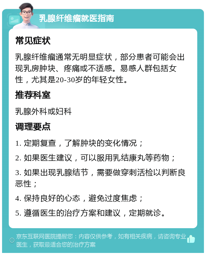 乳腺纤维瘤就医指南 常见症状 乳腺纤维瘤通常无明显症状，部分患者可能会出现乳房肿块、疼痛或不适感。易感人群包括女性，尤其是20-30岁的年轻女性。 推荐科室 乳腺外科或妇科 调理要点 1. 定期复查，了解肿块的变化情况； 2. 如果医生建议，可以服用乳结康丸等药物； 3. 如果出现乳腺结节，需要做穿刺活检以判断良恶性； 4. 保持良好的心态，避免过度焦虑； 5. 遵循医生的治疗方案和建议，定期就诊。