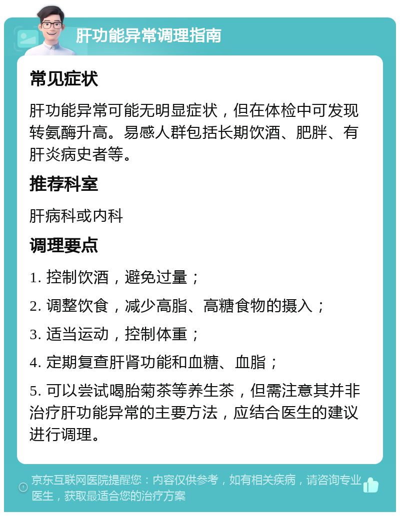 肝功能异常调理指南 常见症状 肝功能异常可能无明显症状，但在体检中可发现转氨酶升高。易感人群包括长期饮酒、肥胖、有肝炎病史者等。 推荐科室 肝病科或内科 调理要点 1. 控制饮酒，避免过量； 2. 调整饮食，减少高脂、高糖食物的摄入； 3. 适当运动，控制体重； 4. 定期复查肝肾功能和血糖、血脂； 5. 可以尝试喝胎菊茶等养生茶，但需注意其并非治疗肝功能异常的主要方法，应结合医生的建议进行调理。