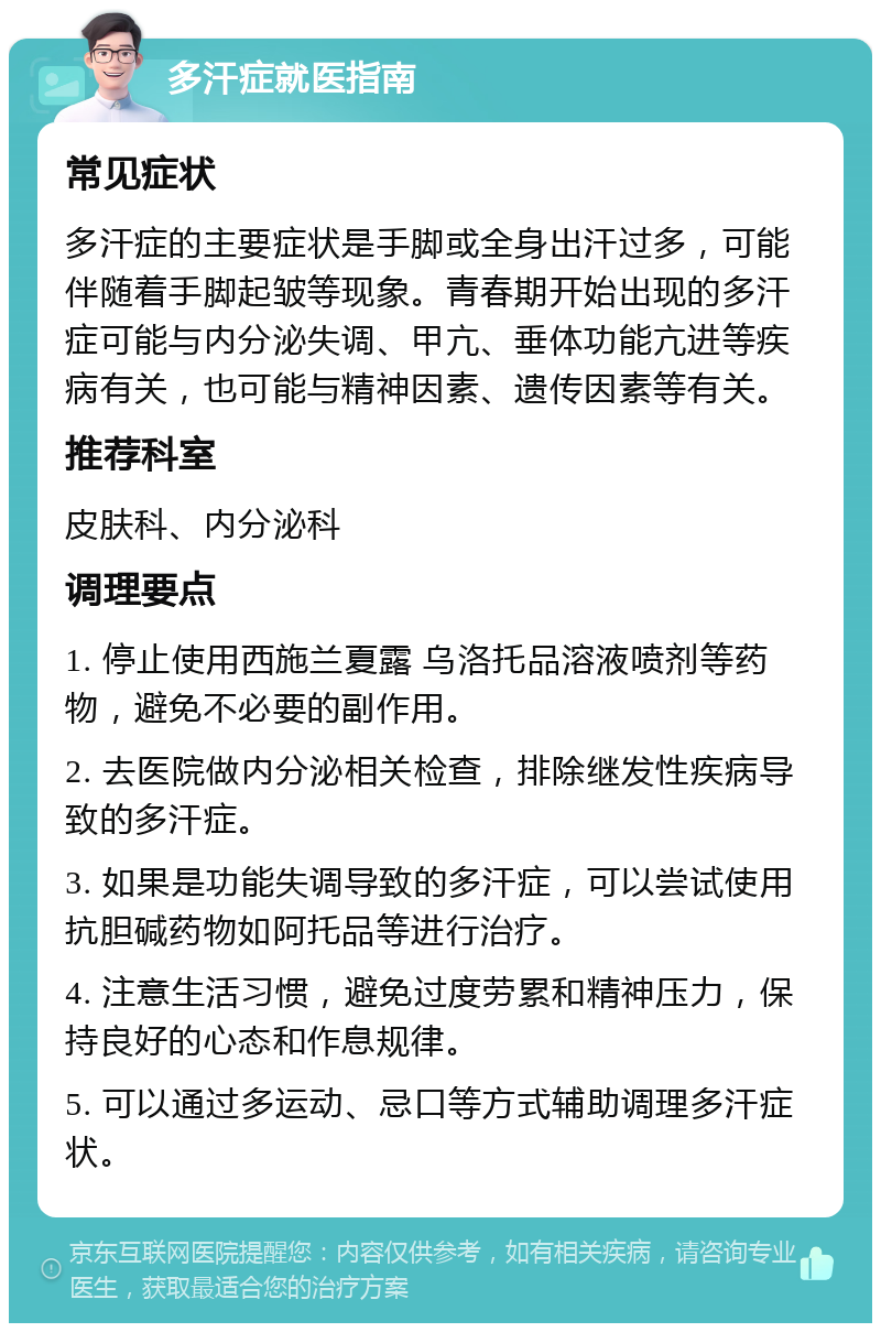 多汗症就医指南 常见症状 多汗症的主要症状是手脚或全身出汗过多，可能伴随着手脚起皱等现象。青春期开始出现的多汗症可能与内分泌失调、甲亢、垂体功能亢进等疾病有关，也可能与精神因素、遗传因素等有关。 推荐科室 皮肤科、内分泌科 调理要点 1. 停止使用西施兰夏露 乌洛托品溶液喷剂等药物，避免不必要的副作用。 2. 去医院做内分泌相关检查，排除继发性疾病导致的多汗症。 3. 如果是功能失调导致的多汗症，可以尝试使用抗胆碱药物如阿托品等进行治疗。 4. 注意生活习惯，避免过度劳累和精神压力，保持良好的心态和作息规律。 5. 可以通过多运动、忌口等方式辅助调理多汗症状。