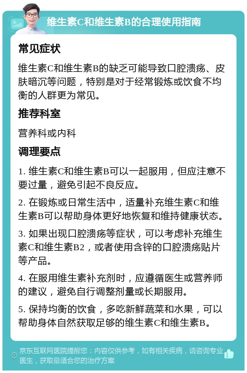 维生素C和维生素B的合理使用指南 常见症状 维生素C和维生素B的缺乏可能导致口腔溃疡、皮肤暗沉等问题，特别是对于经常锻炼或饮食不均衡的人群更为常见。 推荐科室 营养科或内科 调理要点 1. 维生素C和维生素B可以一起服用，但应注意不要过量，避免引起不良反应。 2. 在锻炼或日常生活中，适量补充维生素C和维生素B可以帮助身体更好地恢复和维持健康状态。 3. 如果出现口腔溃疡等症状，可以考虑补充维生素C和维生素B2，或者使用含锌的口腔溃疡贴片等产品。 4. 在服用维生素补充剂时，应遵循医生或营养师的建议，避免自行调整剂量或长期服用。 5. 保持均衡的饮食，多吃新鲜蔬菜和水果，可以帮助身体自然获取足够的维生素C和维生素B。