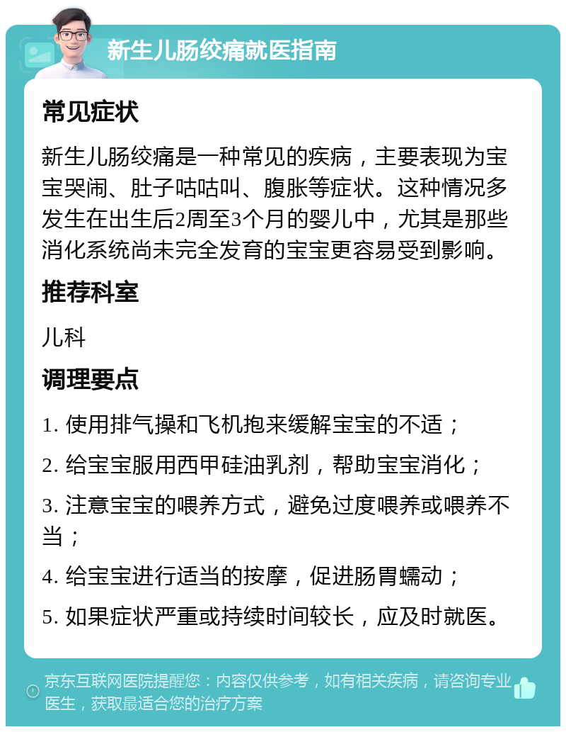 新生儿肠绞痛就医指南 常见症状 新生儿肠绞痛是一种常见的疾病，主要表现为宝宝哭闹、肚子咕咕叫、腹胀等症状。这种情况多发生在出生后2周至3个月的婴儿中，尤其是那些消化系统尚未完全发育的宝宝更容易受到影响。 推荐科室 儿科 调理要点 1. 使用排气操和飞机抱来缓解宝宝的不适； 2. 给宝宝服用西甲硅油乳剂，帮助宝宝消化； 3. 注意宝宝的喂养方式，避免过度喂养或喂养不当； 4. 给宝宝进行适当的按摩，促进肠胃蠕动； 5. 如果症状严重或持续时间较长，应及时就医。