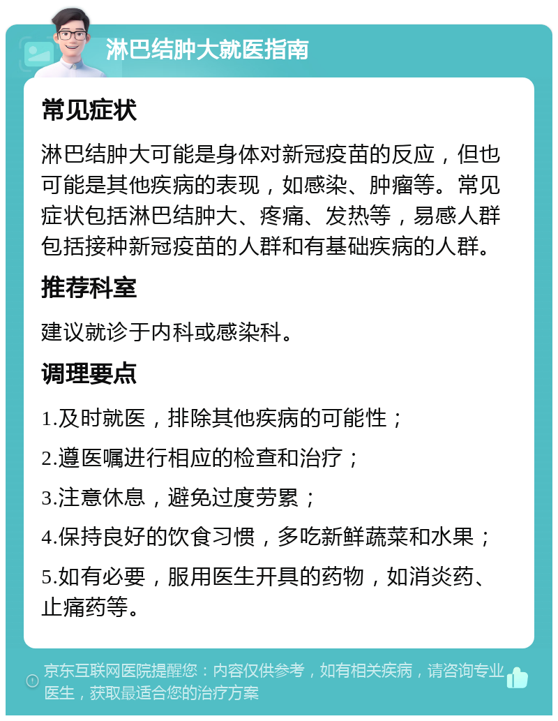 淋巴结肿大就医指南 常见症状 淋巴结肿大可能是身体对新冠疫苗的反应，但也可能是其他疾病的表现，如感染、肿瘤等。常见症状包括淋巴结肿大、疼痛、发热等，易感人群包括接种新冠疫苗的人群和有基础疾病的人群。 推荐科室 建议就诊于内科或感染科。 调理要点 1.及时就医，排除其他疾病的可能性； 2.遵医嘱进行相应的检查和治疗； 3.注意休息，避免过度劳累； 4.保持良好的饮食习惯，多吃新鲜蔬菜和水果； 5.如有必要，服用医生开具的药物，如消炎药、止痛药等。