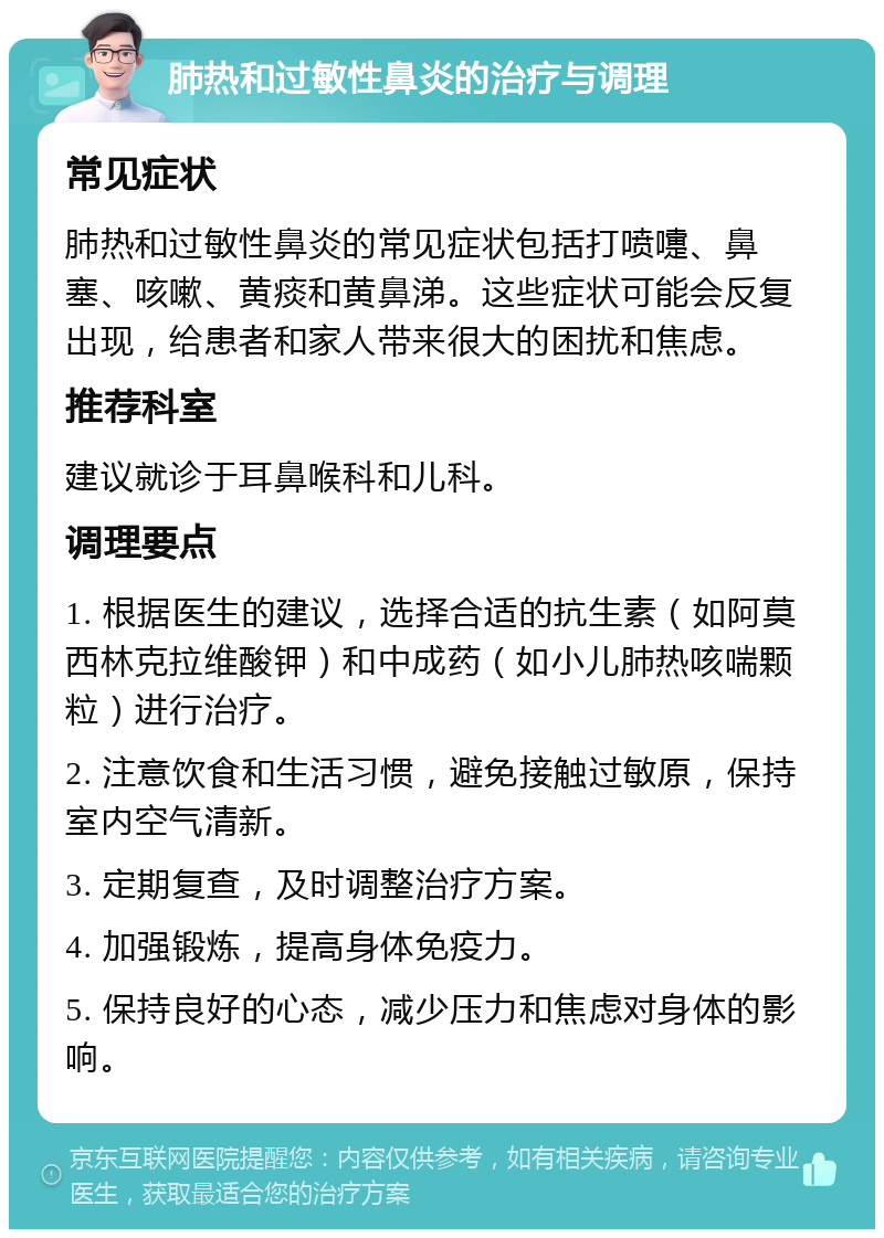 肺热和过敏性鼻炎的治疗与调理 常见症状 肺热和过敏性鼻炎的常见症状包括打喷嚏、鼻塞、咳嗽、黄痰和黄鼻涕。这些症状可能会反复出现，给患者和家人带来很大的困扰和焦虑。 推荐科室 建议就诊于耳鼻喉科和儿科。 调理要点 1. 根据医生的建议，选择合适的抗生素（如阿莫西林克拉维酸钾）和中成药（如小儿肺热咳喘颗粒）进行治疗。 2. 注意饮食和生活习惯，避免接触过敏原，保持室内空气清新。 3. 定期复查，及时调整治疗方案。 4. 加强锻炼，提高身体免疫力。 5. 保持良好的心态，减少压力和焦虑对身体的影响。