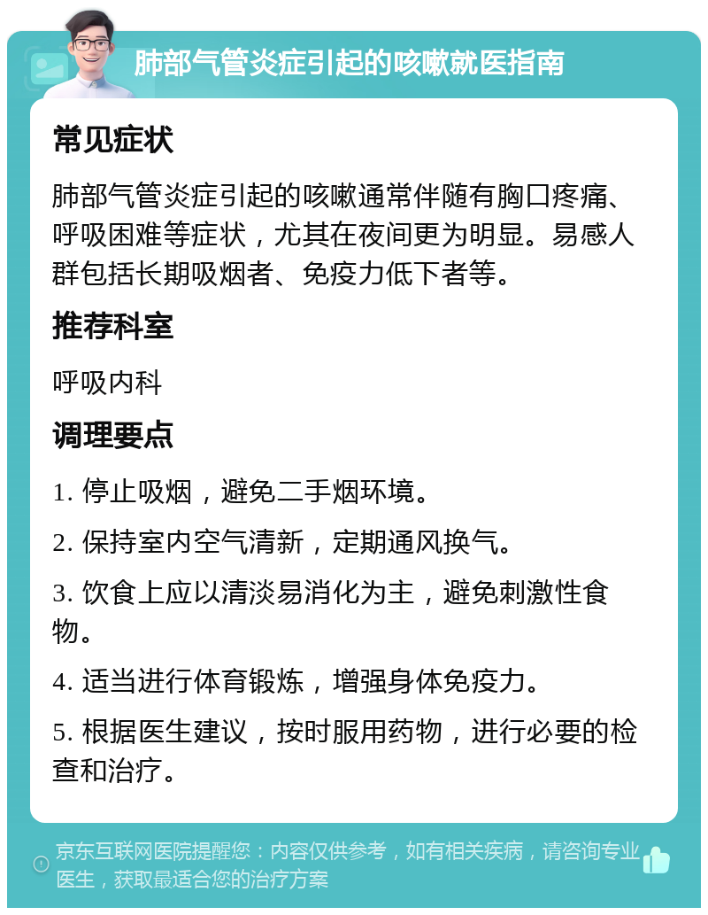 肺部气管炎症引起的咳嗽就医指南 常见症状 肺部气管炎症引起的咳嗽通常伴随有胸口疼痛、呼吸困难等症状，尤其在夜间更为明显。易感人群包括长期吸烟者、免疫力低下者等。 推荐科室 呼吸内科 调理要点 1. 停止吸烟，避免二手烟环境。 2. 保持室内空气清新，定期通风换气。 3. 饮食上应以清淡易消化为主，避免刺激性食物。 4. 适当进行体育锻炼，增强身体免疫力。 5. 根据医生建议，按时服用药物，进行必要的检查和治疗。